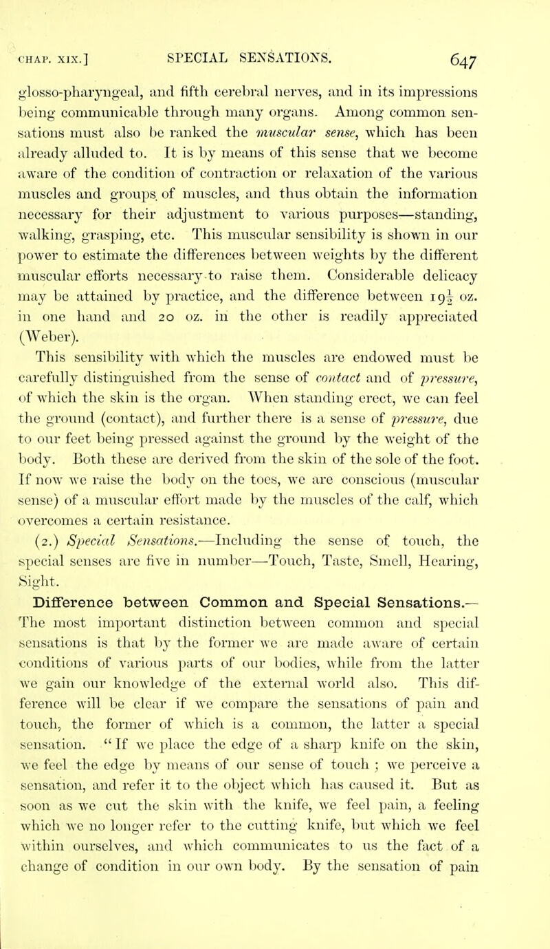 glosso-pharj'iigeiil, and fifth cerebral nerves, and in its impressions Ijeing communicable through many organs. Among common sen- sations must also be ranked the mvscular sense, which has been already alluded to. It is by means of this sense that we become aware of the condition of contraction or relaxation of the various muscles and groups of muscles, and thus obtain the information necessary for their adjustment to Aarious purposes—standing, walking, grasping, etc. This muscular sensibility is shown in our power to estimate the differences l)etween weights by the different muscular efforts necessarj' to raise them. Considerable delicacy may be attained by practice, and the difference between ig| oz. in one hand and 20 oz. in the other is readily appreciated (Weber). This sensibility with which the muscles are endowed must he carefully distingiiished from the souse of contact and of j^'essure, of which the skin is the organ. When standing erect, we can feel the groiuid (contact), and further there is a sense of pressure, due to our feet being pressed against the ground by the weight of the body. Both these are derived from the skin of the sole of the foot. If now we raise the body on the toes, we are conscious (muscular sense) of a muscular effort made by the muscles of the calf, which overcomes a certain resistance. (2.) Special Sensations.—Including the sense of touch, the special senses are five in number—Touch, Taste, Smell, Hearing, Sight. Difference between Common and Special Sensations.— Tlie most important distinction between common and special sensations is that by the former we are made aware of certain conditions of various parts of our bodies, while from the latter we gain our knowledge of the external world also. This dif- ference will be clear if we compare the sensations of pain and touch, the former of which is a common, the latter a special sensation.  If we place the edge of a sharp knife on the skin, we feel the edge by means of our sense of touch ; we perceive a sensation, and refer it to the object which has caused it. But as soon as we cut the skin with the knife, we feel pain, a feeling which Ave no longer refer to the cutting knife, l)ut Avliich Ave feel Avithin ourselves, and which commimicates to us the fixct of a change of condition in our OAvn body. By the sensation of pain