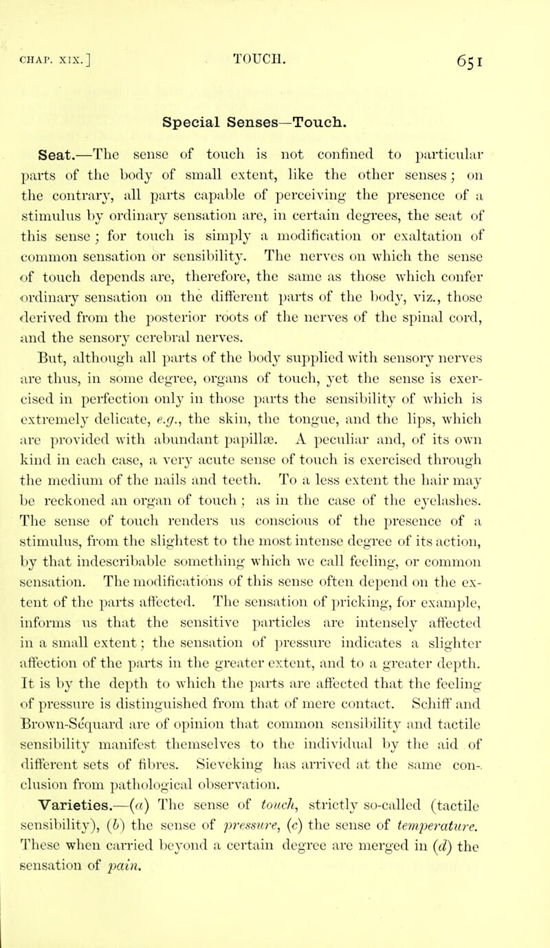 Special Senses—Toucli. Seat.—The sense of touch is not confined to particular parts of the body of small extent, like the other senses; on the contrary, all parts capable of perceiving the presence of a stimnlns by ordinary sensation are, in certain degrees, the seat of this sense ; for tonch is simply a modification or exaltation of common sensation or sensibility. The nerves on which the sense of touch depends are, therefore, the same as those which confer •ordinary sensation on the different parts of the body, viz., those derived from the posterior roots of the nerves of the spinal cord, and the sensorj' cerebral nerves. But, although all parts of the body supplied with sensory nerves are thus, in some degree, organs of touch, yet the sense is exer- cised in perfection only in those parts the sensiliility of which is extremely delicate, e.g., the skin, the tongue, and the lips, which are provided with aljundant papillte. A peculiar and, of its own kind in each case, a very acute sense of toucli is exercised through the medium of the nails and teeth. To a less extent the hair may- be reckoned an organ of touch ; as in the case of the ej'elashes. The sense of to\ich renders us conscious of the presence of a stimulus, from the slightest to the most intense degree of its action, by that indescribable something which we call feeling, or common sensation. The modifications of this sense often depend on the ex- tent of the parts affected. The sensation of pricking, for example, informs iis that the sensitive particles are intensely affected in a small extent; the sensation of pressure indicates a slighter affection of the parts in the greater extent, and to a greater depth. It is by the depth to which the parts are affected that the feeling of pressure is distinguished from that of mere contact. Schiff and Brown-Sequard are of opinion that common sensibilit}' and tactile sensibility manifest themseh'es to the individual by the aid of different sets of fibres. Sieveking has arrived at the same con-, elusion from ]iathological observation. Varieties.—(«) The sense of touch, strictly so-called (tactile sensibility), (h) the sense of pressure, (c) the sense of temperature. These when carried beyond a certain degree are merged in (d) the sensation of pain.