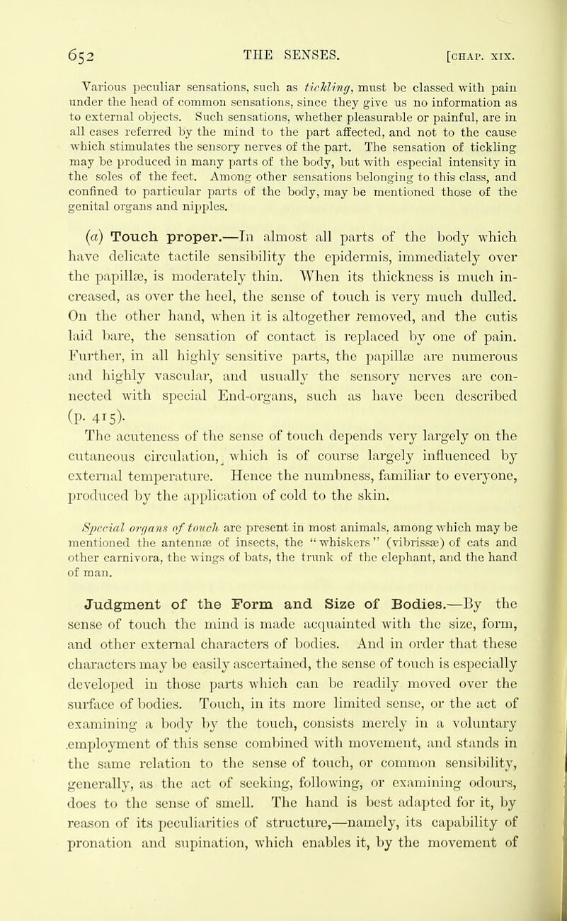 Various peculiar sensations, such as ticlding, must be classed witli pain under the head of common sensations, since they give us no information as to external objects. Such sensations, whether pleasiirable or painful, are in all cases referred by the mind to the jsart affected, and not to the cause which stimulates the sensory nerves of the part. The sensation of tickling- may be produced in many parts of the body, but with especial intensity in the soles of the feet. Among other sensations belonging to this class, and confined to particular parts of the body, may be mentioned those of the genital organs and nipples. (a) Touch proper.—In almost all parts of tlie body which have delicate tactile sensibility the epidermis, immediately over the papillee, is moderately thin. When its thickness is much in- creased, as over the heel, the sense of touch is very much dulled. On the other hand, when it is altogether removed, and the cutis laid bare, the sensation of contact is replaced by one of pain. Further, in all highly sensitive parts, the papillse are numerous and highly vascular, and usiially the sensory nerves are con- nected with special End-organs, such as have been described (P- 415)- The acuteness of the sense of touch depends very largely on the cutaneous circulation, _ which is of course largely influenced by external temperature. Hence the numbness, familiar to everyone, IH'oduccd by the application of cold to the skin. Special ovfjans of touch are present in most animals, among which may be mentioned the antennas of insects, the  whiskers (vibrissa;) of cats and other carnivora, the wings of bats, the trunk of the elephant, and the hand of man. Judgment of the rorm and Size of Bodies.—By the sense of touch the mind is made acquainted with the size, form, and other external characters of bodies. And in order that these characters may be easily ascertained, the sense of touch is especially developed in those parts which can be readily moved over the surface of bodies. Touch, in its more limited sense, or the act of examining a body by the touch, consists merely in a voluntary .employment of this sense combined with movement, and stands in the same relation to the sense of touch, or common sensibility, generally, as the act of seeking, following, or examining odours, does to the sense of smell. The hand is best adapted for it, by reason of its peculiarities of structure,—namely, its capability of pronation and supination, which enables it, by the movement of