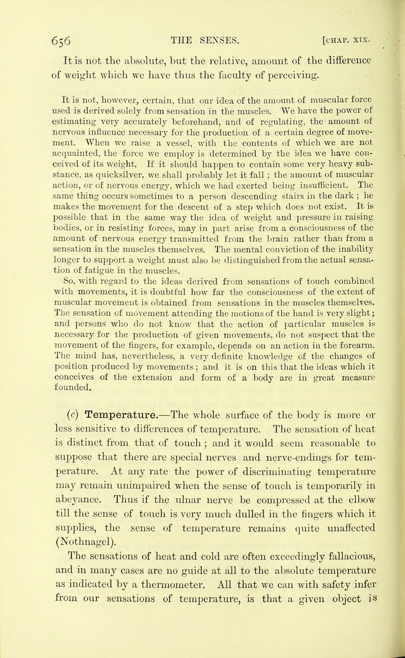 It is not the absolute, but the relative, amount of the difference of weight which wc have thus the foculty of perceiving. It is not, however, certain, that our idea of the amount of muscular force used is derived solely from sensation in the muscles. We have the power of estimating very accurately beforehand, and of regulating, the amount of nervous influence necessary for the production of a certain degree of move- ment. When we raise a vessel, with the contents of which we are not acquainted, the force wc employ is determined by the idea we have con- ceived of its weight. If it should hajjpen to contain some very heavy sub- stance, as quicksilver, we shall probably let it fall ; the amount of muscular action, or of nervous energy, which we had exerted being insufficient. The same thing occurs sometimes to a person descending stairs in the dark ; he makes the movement for the descent of a step which does not exist. It is possible that in the same way the idea of weight and pressure in raising bodies, or in resisting forces, may in j^art arise from a consciousness of the amount of nervous energy transmitted from the brain rather than from a sensation in the muscles themselves. The mental conviction of the inability longer to support a weight must also be distinguished from the actual sensa- tion of fatigue in the muscles. So, with regard to the ideas derived from sensations of touch combined with movements, it is doubtful how far the consciousness of the extent of muscular movement is obtained from sensations in the muscles themselves. The sensation of movement attending the motions of the hand is very slight; and persons who do not know that the action of particular muscles is necessary for the production of given movements, do not suspect that the movement of the fingers, for example, depends on an action in the forearm. The mind has, nevertheless, a very definite knowledge of the changes of position produced by movements ; and it is on this that the ideas which it conceives of the extension and form of a body arc in great measure founded. (c) Temperature.—The whole surfoce of the body is more or less sensitive to differences of temperature. The sensation of heat is distinct from that of touch; and it woitld seem reasonable to suppose that there are special nerves and nerve-endings for tem- perature. At any rate the power of discriminating temperature may remain imimpaired when the sense of touch is temporarily in abeyance. Thus if the ulnar nerve be compressed at the elbow till the sense of touch is very much dulled in the fingers which it supplies, the sense of temperature remains quite iniaffected (Nothnagcl). The sensations of heat and cold are often exceedingly fallacious, and in many cases are no guide at all to the absolute temperature as indicated by a thermometer. All that we can with safety infer from our sensations of temperature, is that a given object is