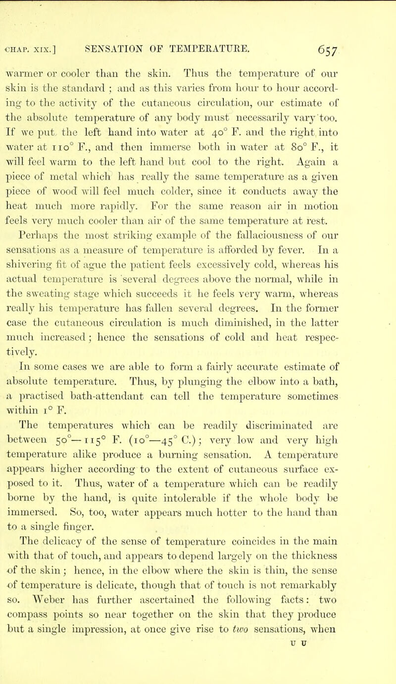 warmer or cooler than the skin. Thus the temperature of our skin is the standard ; and as this varies from hour to hour accord- ing to the activity of the cutaneous circuhition, our estimate of the absohite temperature of any hodj must necessarily vary too. If we put the left hand into water at 40° F. and the right into water at 110° F., and then immei'se both in water at 80° F., it will feel warm to the left hand but cool to the right. Again a piece of metal which has really the same temperature as a given piece of wood Avill feel much colder, since it conducts away the heat much more rapidly. For the same reason air in motion feels very much cooler than air of the same temperature at rest. Perhaps the most sti'iking example of the fallaciousness of our sensations as a measure of temperature is afforded by fever. In a shivering fit of ague the patient feels excessively cold, whei'eas his actual temperature is 'several degrees above the normal, while in the sweating stage which succeeds it he feels very warm, whereas really his temperature has fallen several degrees. In the former case the cutaneous circ\ilation is mvich diminished, in the latter much increased; hence the sensations of cold and heat respec- tively. In some cases we are able to form a fairly acciirate estimate of absolute temperature. Thus, by plunging the elbow into a bath, a practised bath-attendant can tell the temperature sometimes within 1° F. The temperatures which can be readily discriminated are between 50°—115° F. (10°—45° C.); very low and very high temperature alike produce a burning sensation. A temperature appears higher according to the extent of cutaneous surface ex- posed to it. Tims, water of a temperature which can be readily borne by the hand, is quite intolerable if the whole body be immersed. So, too, water appears much hotter to the hand than to a single finger. The delicacy of the sense of temperature coincides in the main with that of touch, and appears to depend largely on the thickness of the skin; hence, in the elbow where the skin is thin, the sense of temperature is delicate, though that of touch is not remarkably so. Weber has further ascertained the following facts: two compass points so near together on the skin that they produce but a single impression, at once give rise to two sensations, when V V