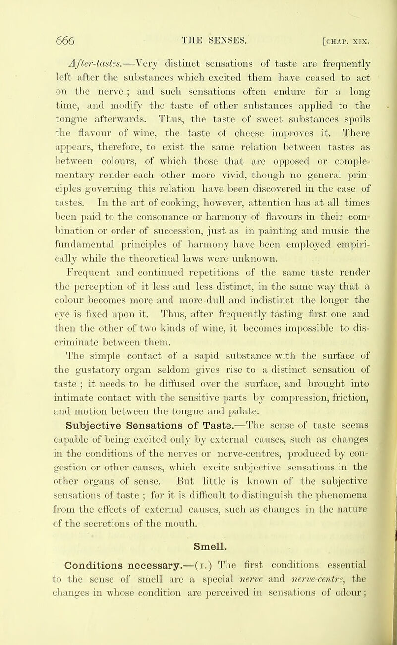After-tastes.—Very distinct sensations of taste are frequently left after the substances which excited them haA'e ceased to act on the nerve; and such sensations often endure for a long- time, and modify the taste of other substances applied to the tongue afterwards. Thus, the taste of sweet substances spoils the flavour of wine, the taste of cheese improves it. There appears, therefore, to exist the same relation between tastes as between colours, of which those that are opposed or comple- mentary render each other more vivid, though no general prin- ciples governing this relation have been discovered in the case of tastes. In the art of cooking, however, attention has at all times been paid to the consonance or harmony of flavours in their com- l^ination or order of succession, just as in painting and music the fundamental principles of harmony have been employed empiri- cally while the theoretical laws were unknown. Frequent and continued repetitions of the same taste render the perception of it less and less distinct, in the same way that a colour becomes more and more dull and indistinct the longer the eye is fixed upon it. Thus, after frequently tasting first one and then the other of two kinds of wine, it becomes impossible to dis- criminate between them. The simple contact of a sapid suljstance with the surface of the gxistatory organ seldom gives rise to a distinct sensation of taste ; it needs to be diffused over the suiface, and brought into intimate contact with the sensitive parts by compression, friction, and motion between the tongue and palate. Subjective Sensations of Taste.—The sense of taste seems capable of being excited only by external causes, such as changes in the conditions of the nerves or nerve-centres, produced by con- gestion or other causes, which excite subjective sensations in the other organs of sense. But little is known of the subjective sensations of taste ; for it is difficult to distinguish the phenomena from the effects of external causes, such as changes in the natiu'C of the secretions of the mouth. Smell. Conditions necessary.—(i.) The first conditions essential to the sense of smell are a special nerve and nerve-centre, the changes in whose condition are perceived in sensations of odour;