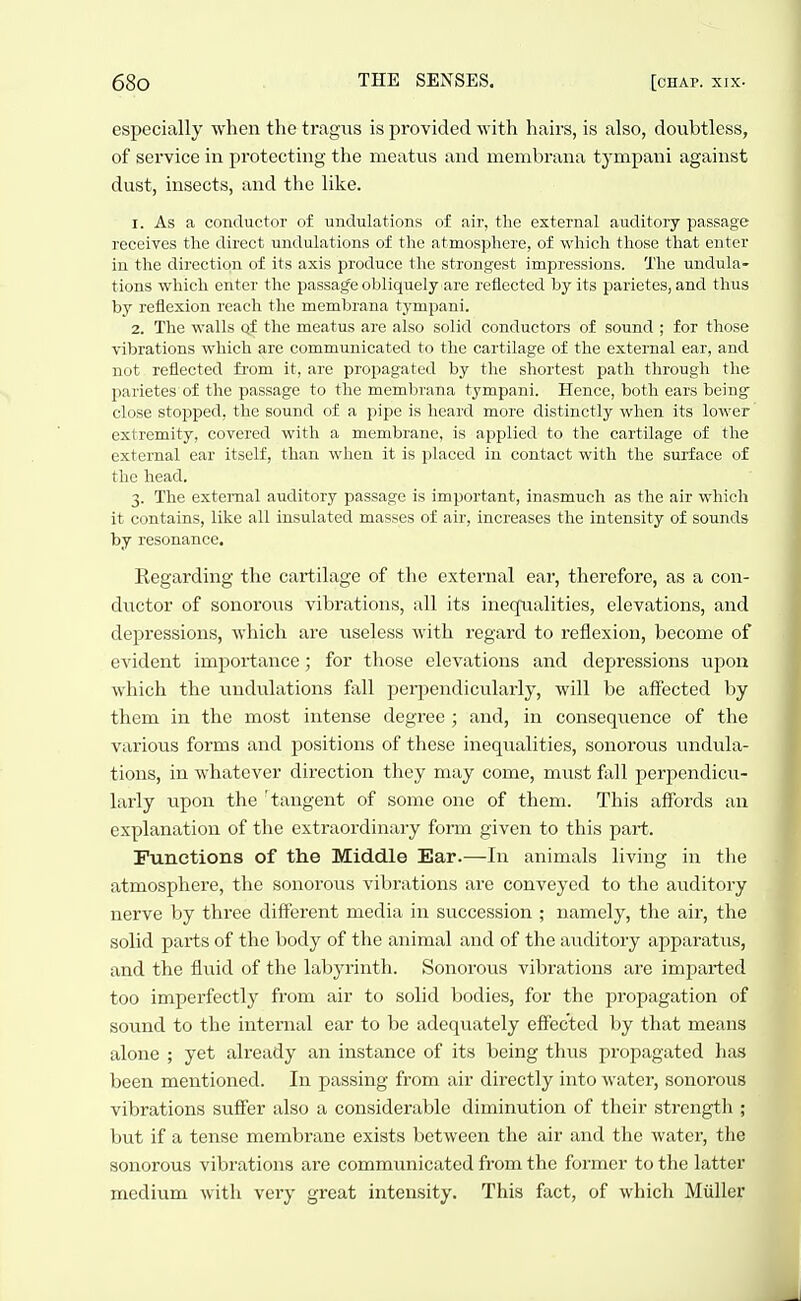 especially when the tragus is provided with hairs, is also, doubtless, of service in protecting the meatus and membrana tympani against dust, insects, and the like. 1. As a conductor of undulations of air, the external auditory passage receives the direct undulations of the atmosphere, of which those that enter in the direction of its axis produce the strongest impressions. The undula- tions which enter the passage obliquely are reflected by its parietes, and thus by reflexion reach the membrana tympani. 2. The walls Qf the meatus are also solid conductors of sound ; for those vibrations which are communicated to the cartilage of the external ear, and not reflected from it, are propagated by the shortest path through the parietes of the passage to the membrana tympani. Hence, both ears being- close stopped, the sound of a pipe is heard more distinctly when its lower extremity, covered with a membrane, is applied to the cartilage of the external ear itself, than when it is placed in contact with the surface of the head. 3. The external auditory passage is important, inasmuch as the air which it contains, like all insulated masses of air, increases the intensity of sounds by resonance. Regarding the cartilage of the external ear, therefore, as a con- ductor of sonorous vibrations, all its inequalities, elevations, and depressions, which are useless with regard to reflexion, become of evident importance; for those elevations and depressions upon which the undulations fall perj^endicularly, will be affected by them in the most intense degree ; and, in conseqvience of the various forms and positions of these inequalities, sonorous undula- tions, in whatever direction they may come, must fall perpendicu- larly upon the 'tangent of some one of them. This affords an explanation of the extraordinary form given to this part. Functions of the Middle Ear.—In animals living in the atmosphere, the sonorous vibrations are conveyed to the auditory nerve by three different media in succession ; namely, the air, the solid parts of the body of the animal and of the auditory apparatus, and the fluid of the labyrinth. Sonorous vibrations are imparted too imperfectlj' from air to solid bodies, for the propagation of sound to the internal ear to be adequately effected by that means alone ; yet already an instance of its being thus propagated has been mentioned. In passing from air directly into water, sonorous vibrations suffer also a considerable diminution of their strength ; but if a tense membrane exists between the air and the water, the sonorous vibrations are commimicated from the former to the latter medium with very great intensity. This fact, of which Miiller
