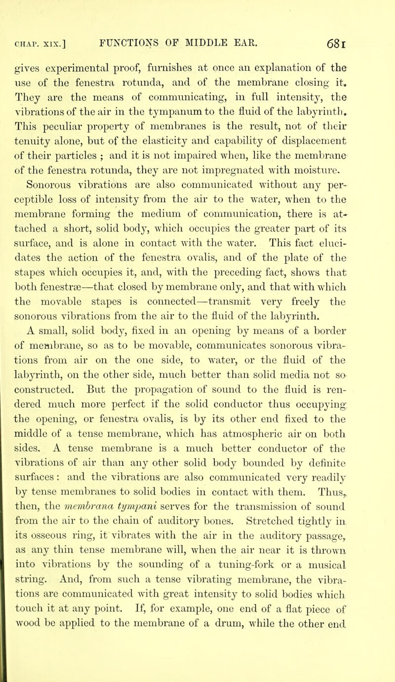 gives experimental proof, furnishes at once an explanation of the use of the fenestra rotunda, and of the membrane closing it. They are the means of communicating, in fiiU inteusity, the vibrations of the air in the tj^mpanumto the fluid of the labyrinth. This peculiar property of membranes is the result, not of their tenuity alone, but of the elasticity and capability of displacement of their particles ; and it is not impaired when, like the membrane of the fenestra rotunda, they are not impregnated with moisture. Sonorous vibrations are also communicated without any per- ceptible loss of intensity from the air to the water, when to the membrane forming the medium of communication, there is at- tached a shoi't, solid body, which occupies the greater part of its surface, and is alone in contact with the water. This fact eluci- dates the action of the fenestra ovalis, and of the plate of the stapes which occupies it, and, with the preceding fact, shows that both fenestra)—that closed by membrane only, and that with which the movable stapes is connected—transmit very freely the sonorous vibrations from the air to the fluid of the labyrinth. A small, solid body, fixed in an opening by means of a border of meHibrane, so as to be movable, communicates sonorous vibra- tions from air on the one side, to water, or the fluid of the labyrinth, on the other side, much better than solid media not so constructed. But the propagation of sound to the fluid is ren- dered much more perfect if the solid conductor thus occupying: the opening, or fenestra ovalis, is by its other end fixed to the middle of a tense membrane, which has atmospheric air on both sides. A tense membrane is a much better conductor of the vibrations of air than any other solid body bounded by definite surfaces: and the vibrations are also communicated very readily by tense membranes to solid bodies in contact with them. Thus,, then, the memhrana tympani serves for the transmission of sound from the air to the chain of auditory bones. Stretched tightly in its osseous ring, it vibrates with the air in the auditory passage, as any thin tense membrane will, when the air near it is thrown into vibrations by the sounding of a tuning-fork or a musical string. And, from such a tense vibrating membrane, the vibra- tions are communicated with great intensity to solid bodies which touch it at any point. If, for example, one end of a flat piece of wood be applied to the membrane of a drum, while the other end