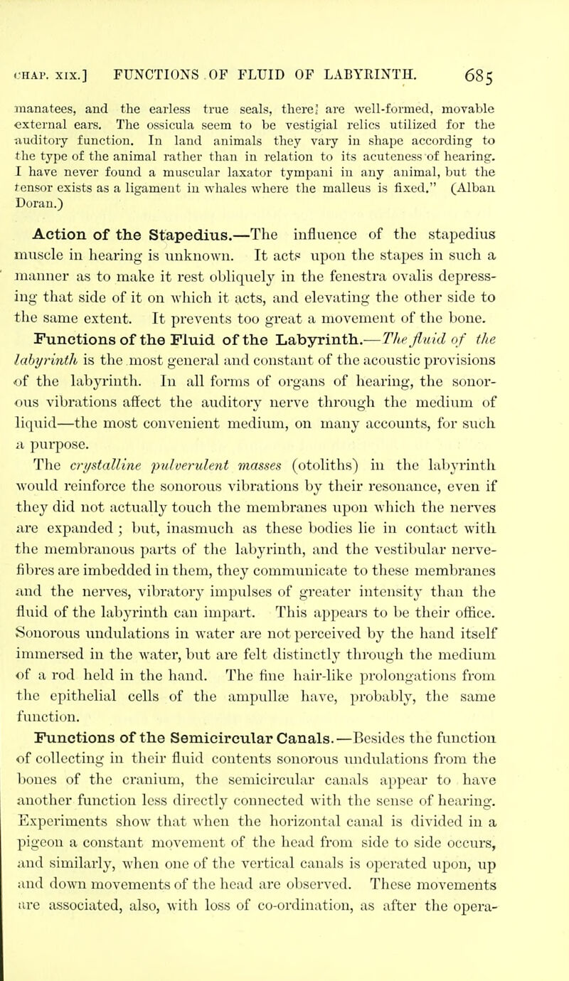 manatees, and the earless true seals, there; are well-formed, moyable external ears. The ossicula seem to be vestigial relics utilized for the -.luditory function. In land animals they vary in shape according to the type of the animal rather than in relation to its acuteness of hearing. I have never found a muscular laxator tympani in any animal, but the tensor exists as a ligament in whales where the malleus is fixed. (Alban Doran.) Action of the Stapedius.—The influence of the stapedius muscle in hearing is unknown. It actf^ upon the stapes in such a manner as to make it rest obliquely in the fenestra ovalis depress- ing that side of it on Avhich it acts, and elevating the other side to the same extent. It prevents too great a movement of the bone. Functions of the Fluid of the Labyrinth.—The fluid of the labyrintlh is the most general luid constant of the acoustic provisions of the labyrinth. In all forms of organs of hearing, the sonor- ous vibrations affect the auditory nerve through the medium of liquid—the most convenient medium, on many accounts, for such ii purpose. The crystalline pulverulent masses (otoliths) in the labyrinth would reinforce the sonorous vibrations by their resonance, even if they did not actually touch the membranes iipon which the nerves are expanded ; but, inasmuch as these bodies lie in contact with the membranous parts of the labyrinth, and the vestibular nerve- fibres are imbedded in them, they communicate to these membranes and the nerves, vibratory impulses of greater intensity than the fluid of the labyrinth can impart. This appears to be their office. Sonorous undidations in water are not perceived by the hand itself immersed in the water, but are felt distinctlj' through the medium of a rod held in the hand. The fine hair-like prolongations from the epithelial cells of the ampuUse have, probably, the same function. Functions of the Semicircular Canals.—Besides the function of collecting in their fluid contents sonorous undulations from the bones of the cranium, the semicircular canals appear to have another function less directly connected with the sense of hearing. Experiments show that when the horizontal canal is divided in a pigeon a constant movement of the head from side to side occurs, and similarly, when one of the vertical canals is operated upon, up and down movements of the head are observed. These movements :;rc associated, also, with loss of co-ordination, as after the opera-