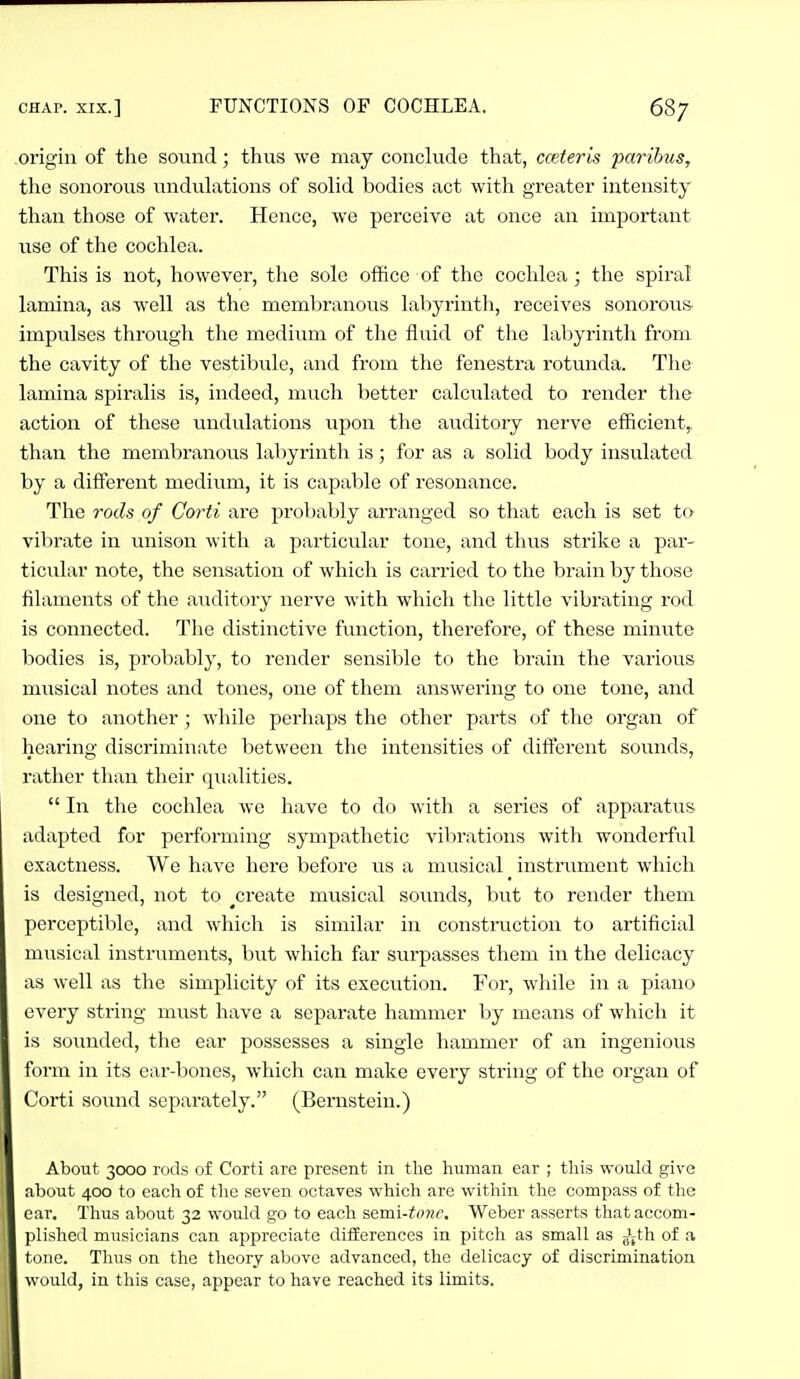 origin of the sound; thus we may conclude that, cceteris jyarihus, the sonorous undulations of solid bodies act with greater intensity than those of water. Hence, we perceive at once an important use of the cochlea. This is not, however, the sole office of the cochlea; the spiral lamina, as well as the membranous labyrinth, receives sonorous- impulses through the medium of the fluid of tlie labyrinth from the cavity of the vestibule, and from the fenestra rotunda. The lamina spiralis is, indeed, much better calculated to render the action of these undulations upon the auditory nerve efficient, than the membranous labyrinth is; for as a solid body insulated by a different medium, it is capable of resonance. The rods of Corti are probably arranged so that each is set to vibrate in unison with a particular tone, and thus strike a par- ticular note, the sensation of which is carried to the brain by those filaments of the auditory nerve with whicli the little vibrating rod is connected. The distinctive function, therefore, of these minute bodies is, probably, to render sensible to the brain the various musical notes and tones, one of them answering to one tone, and one to another ; while perhaps the other parts of the organ of hearing discriminate between tlie intensities of difierent sounds, rather tlian their qualities.  In the cochlea we have to do with a series of apparatus adapted for performing sympathetic vilirations with wonderful exactness. We have here before us a musical instrument which is designed, not to ^create musical soiuids, but to render them perceptible, and which is similar in construction to artificial musical instruments, but which far surpasses them in the delicacy as well as the simplicity of its execution. For, while in a piano every string must have a separate hammer by means of which it is sounded, the ear possesses a single hammer of an ingenious form in its ear-bones, which can make every string of the organ of Corti sound separately. (Bernstein.) About 3000 rods of Corti are present in the human ear ; tliis would give about 400 to each of the seven octaves which are within tlie compass of the ear. Thus about 32 wovdd go to each semi-tonr. Weber asserts tliat accom- plished musicians can appreciate differences in pitch as small as Jjth of a tone. Thus on the theory ab(3ve advanced, the delicacy of discrimination would, in this case, appear to have reached its limits.