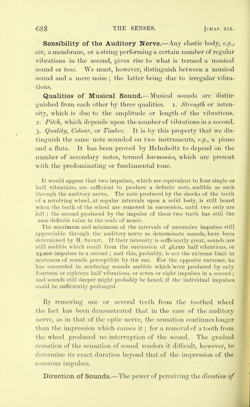 Sensibility of the Auditory Nerve.—Any elastic body, e.g.,- iiir, a memV)riine, or a string performing a certain number of regular vibrations in the second, gives rise to what is termed a musical «ound or tone. We must, however, distinguish between a musical sound and a mere noise; the latter Vieing due to irregular vibra- tions. Qualities of Musical Sound.—Musical somids are distin*- ■guished from each other by three qualities, i. Strengtli, or inten- sity, which is due to the amplitude or length of the vibrations. 2. Pitch, which depends upon the number of vibrations in a second. 3. Quality, Colour, or Timbre. It is by this property that we dis- tinguish the same note sounded on two instruments, e.g., a piano imd a flute. It has been proved by Helmholtz to depend on the number of secondary notes, termed harmonics, which are present with the predominating or fundamental tone. It would appear that two impulses, which are equivalent to four single or half vibrations, are sulBcient to produce a definite note, audible as such through the auditory nerve. The note produced by the shocks of the teeth of a revolving wheel, at regular intervals upon a solid body, is still heard when the teeth of the wheel are removed in succession, until two only are left ; the second produced by the impulse of these two teeth has still the ame definite value in the scale of music. The maximum and minimum of the intervals of successive impulses still -appreciable through the auditory nerve as determinate sounds, have been determined by M. Savart. If their intensity is sufficiently great, soimds are still audible which result from the succession of 48,000 half vibrations, or 24,000 impulses in a second ; and this, probably, is not the extreme limit in acuteness of sounds perceptible by the ear. For the opposite extreme, he has succeeded in rendering sounds audible which were produced Ijy only fourteen or eighteen half vibrations, or seven or eight impulses in a second ; and sounds still deeper might probably be heard, if the individual impulses could be sutficiently prolonged By removing one or several teeth from the toothed wheel the fact has been demonstrated that in the case of the auditory uerve, as in that of the optic nerve, the sensation continues longer than the impression which causes it; for a removal of a tooth from the wheel produced no interniption of the sound. The gradttal cessation of the sensation of sound renders it difficult, however, to determine its exact duration beyond that of the impression of the Bonoroirs impulses. Direction of Sounds.—The power of perceiving the direction of