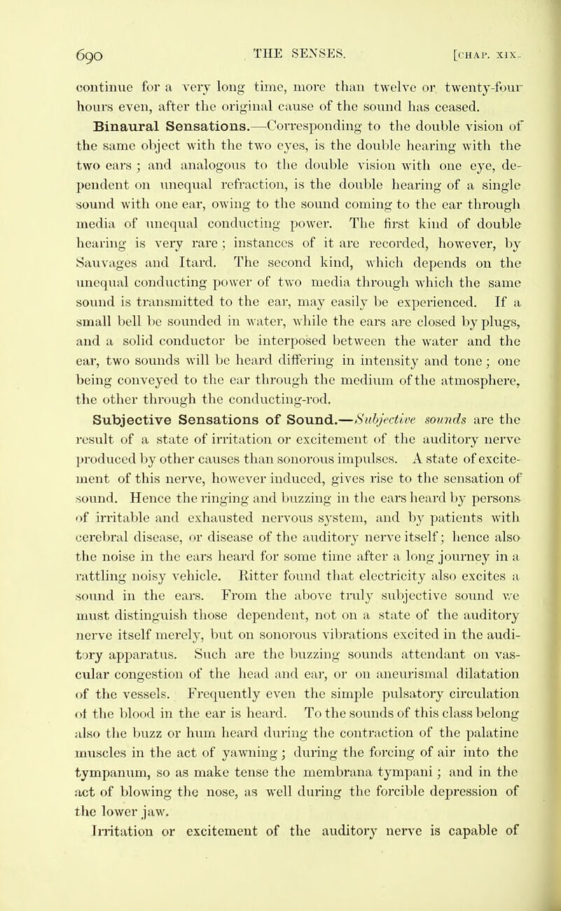 continue for a very long time, more tlian twelve or twenty-four hours even, after the original cause of the sound has ceased. Binaural Sensations.—Corresponding to the double vision of the same object with the two eyes, is the double hearing with the two ears ; and analogous to the double vision with one eye, de- pendent on Tinequal refraction, is the doiible hearing of a single sound with one ear, owing to the sound coming to the ear through media of unequal conducting power. The first kind of double hearing is very rare; instances of it are recorded, however, by Sauvages and Itard. The second kind, which depends on the unequal conducting power of two media tln-ough which the same sound is transmitted to the ear, may easily be experienced. If a small bell be sounded in water, while the ears are closed by plugs, and a solid conductor be interposed between the water and the ear, two sounds will be heard differing in intensity and tone; one being conveyed to the ear through the medium of the atmosphere, the other through the conducting-rod. Subjective Sensations of Sound.—Subjective sounds are the result of a state of irritation or excitement of the auditory nerve produced by other causes than sonorous impulses. A state of excite- ment of this nerve, however induced, gives rise to the sensation of sound. Hence the ringing and buzzing in the ears heard by persons, of irritable and exhausted nervous system, and by patients with cerebral disease, or disease of the aiiditory nerve itself; hence also the noise in the ears heard for some time after a long journey in a rattling noisy vehicle. Ritter found that electricity also excites a sound in the ears. From the above truly subjective sound we mvist distinguish those dependent, not on a state of the auditory nerve itself merely, but on sonorous vibrations excited in the audi- tory apparatus. Such are the buzzing sounds attendant on vas- cular congestion of the head and ear, or on aneurismal dilatation of the vessels. Frequently even the simple pulsatory circulation ot the blood in the ear is heard. To the sounds of this class belong also the buzz or hxvai heard during the contraction of the palatine muscles in the act of yawning; during the forcing of air into the tympaniim, so as make tense the membrana tympani; and in the act of blowing the nose, as well during the forcible depression of the lower jaw. Irritation or excitement of the auditory nerve is capable of