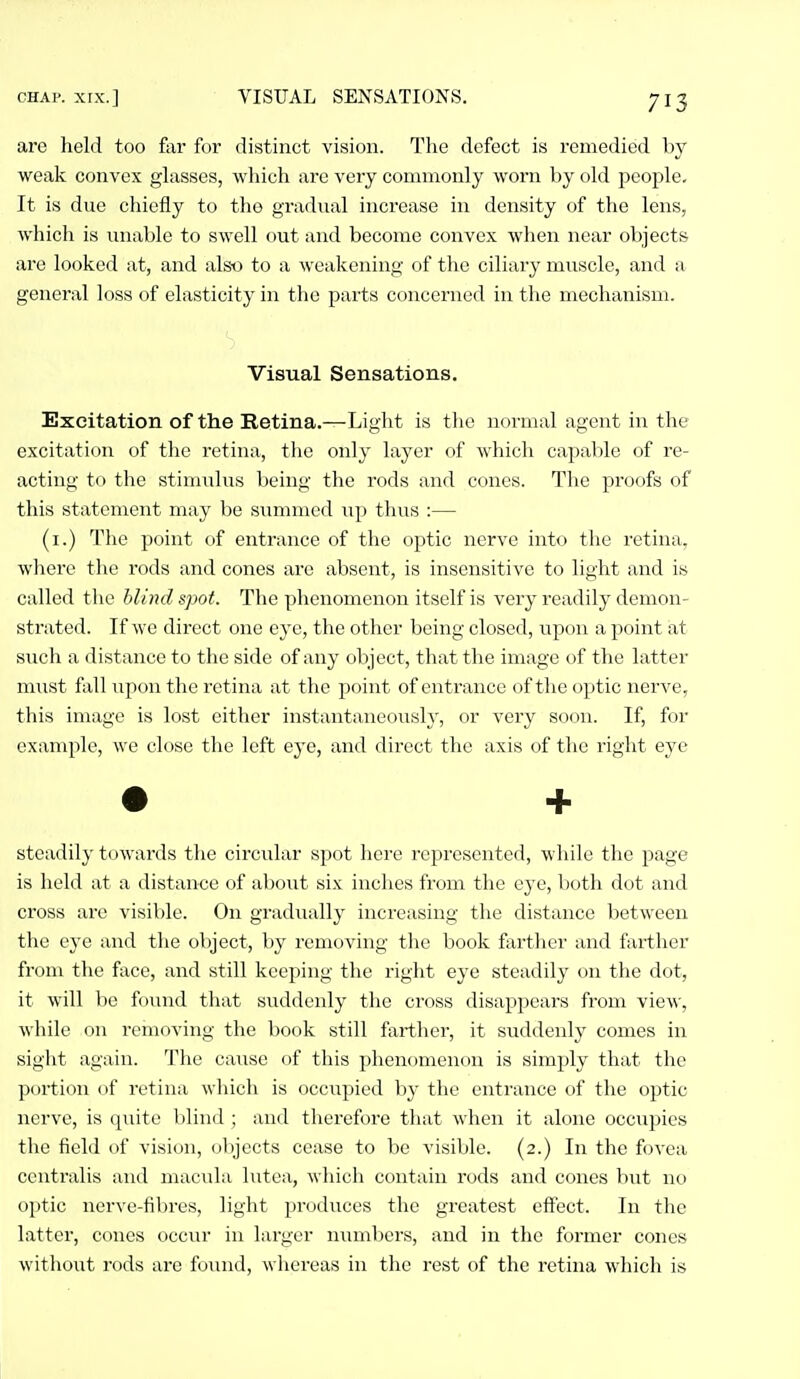 are held too far for distinct vision. Tlie defect is remedied Ijy weak convex glasses, which are very commonly worn by old people- It is due chiefly to the gradual increase in density of the lens, which is unable to swell out and become convex when near objects are looked at, and also to a weakening of the ciliary muscle, and a general loss of elasticity in the parts concerned in the mechanism. Excitation of the Retina.—Light is the normal agent in the excitation of the retina, the only layer of which capable of re- acting to the stimulus being the rods and cones. The proofs of this statement may be summed Tip thus :— (i.) The point of entrance of the optic nerve into tlie retina, where the rods and cones are absent, is insensitive to light and is called the blind spot. The phenomenon itself is very readily demon- strated. If we direct one eye, the other being closed, upon a point at such a distance to the side of any object, that the image of the latter must fall upon the retina at the point of entrance of the optic nerve, this image is lost either instantaneously, or very soon. If, for example, we close the left eye, and direct the axis of the right eye steadily towards the circular spot here represented, while the page is held at a distance of about six inches from the eye, both dot and cross ai'C visible. On gradually increasing the distance between the eye and the object, by removing the book farther and farther from the face, and still keeping the right eye steadily on the dot, it will be found that suddenly the cross disappears from view, while on removing the book still farther, it suddenly comes in sight again. The cause of this phenomenon is simply that the portion of retina which is occupied by the entrance of the optic nerve, is quite blind ; and therefore that when it alone occupies the field of vision, objects cease to be visible. (2.) In the fovea centralis and macula lutea, which contain rods and cones but no optic nerve-fibres, light produces the greatest effect. In the latter, cones occur in larger numbers, and in the former cones without rods are found, whereas in the rest of the retina which is Visual Sensations. +
