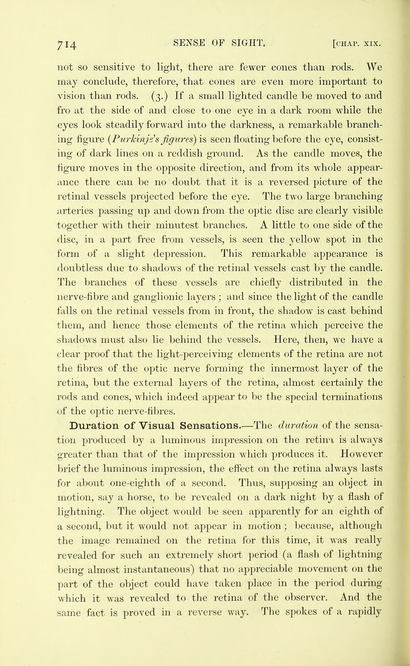 not so sensitive to light, there are fewer cones than rods. We may conclude, therefore, that cones are even more important to vision than rods. (3.) If a small lighted candle be moved to and fro at the side of and close to one eye in a dark room while the eyes look steadily forward into the darkness, a remarkable branch- ing figure {Purlinje's figures) \ii seen floating before the eye, consist- ing of dark lines on a reddish ground. As the candle moves, the figure moves in the opposite direction, and from its whole appear- ance there can be no doubt that it is a i-eversed picture of the retinal vessels projected before the eye. The two large branching- arteries passing up and down from the optic disc are clearly visible together with their minvitest branches. A little to one side of the disc, in a part free from vessels, is seen the j-ellow spot in the form of a slight depression. This remarkable appearance is doubtless due to shadows of the retinal vessels cast by the candle. The branches of these vessels are chiefly distributed in the nerve-fibre and ganglionic layers ; and since the light of the candle falls on the retinal vessels from in front, the shadow is cast behind them, and hence those elements of the retina which perceive the .shadows must also lie behind the vessels. Here, then, we have a clear proof that the light-perceiving elements of the retina are not the fibres of the optic nerve forming the innermost layer of the retina, but the external layers of the retina, almost certainly the rods and cones, which indeed appear to be the special terminations of the optic nerve-fibres. Duration of Visual Sensations.—The duration of the sensa- tion produced by a luminous impression on the retina is always greater tlian that of the impression which produces it. However brief the luminoiis impression, the effect on the retina always lasts for about one-eighth of a second. Tluis, supposing an object in motion, say a horse, to be revealed on a dai'k night by a flash of lightning. The object would be seen apparently for an eighth of a second, but it would not appear in motion; because, althotigh the image remained on the retina for this time, it was really revealed for such an extremely short period (a flash of lightning being almost instantaneous) that no appreciable movement on the part of the object could have taken place in the period during which it was revealed to the retina of the observer. And the same fact is proved in a reverse way. The spokes of a rapidly