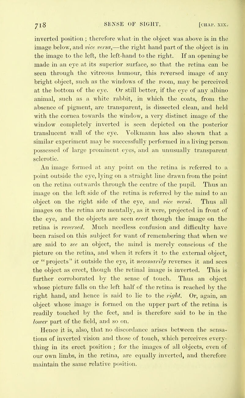 inverted position; therefore what in the object was above is in the image below, and vice versa,—the right hand part of the object is in the image to the left, the left-hand to the right. If an opening be made in an eye at its superior surface, so that the retina can be seen through the vitreous humour, this reversed image of any bright object, such as the windows of the room, may be perceived at the bottom of the eye. Or still better, if the eye of any albino animal, such as a white rabbit, in which the coats, from the absence of pigment, are transparent, is dissected clean, and held with the cornea towards the window, a very distinct image of the window completely inverted is seen depicted on the posterior translucent wall of the eye. Volkmann has also shown that a similar experiment may be successfully performed in a living person possessed of large prominent eyes, and an unusually transparent sclerotic. An image formed at any point on the retina is referred to a point outside the eye, lying on a straight line drawn from the point on the retina outwards through the centre of the pupil. Thus an image on the left side of the retina is referred by the mind to an object on the right side of the eye, and vice versa. Thus all images on the retina are mentally, as it were, projected in front of the eye, and the objects are seen e7-ect though the image on the retina is reversed. Much needless confusion and difficulty have been raised on this subject for want of remembering that when we are said to see an object, the mind is merely conscious of the picture on the retina, and when it refers it to the external object, or projects it outside the eye, it necessarily reverses it and sees the object as erect, though the retinal image is inverted. This is further corroborated by the sense of touch. Thiis an object whose picture falls on the left half of the retina is reached by the right hand, and hence is said to lie to the right. Or, again, an object whose image is formed on the upper part of the retina is readily touched by the feet, and is therefore said to be in the lower part of the field, and so on. Hence it is, also, that no discordance arises lietween the sensa- tions of inverted vision and those of touch, which perceives every- thing in its erect position ; for the images of all objects, even of our own limbs, in the retina, are equally inverted, and therefore maintain the same relative position.