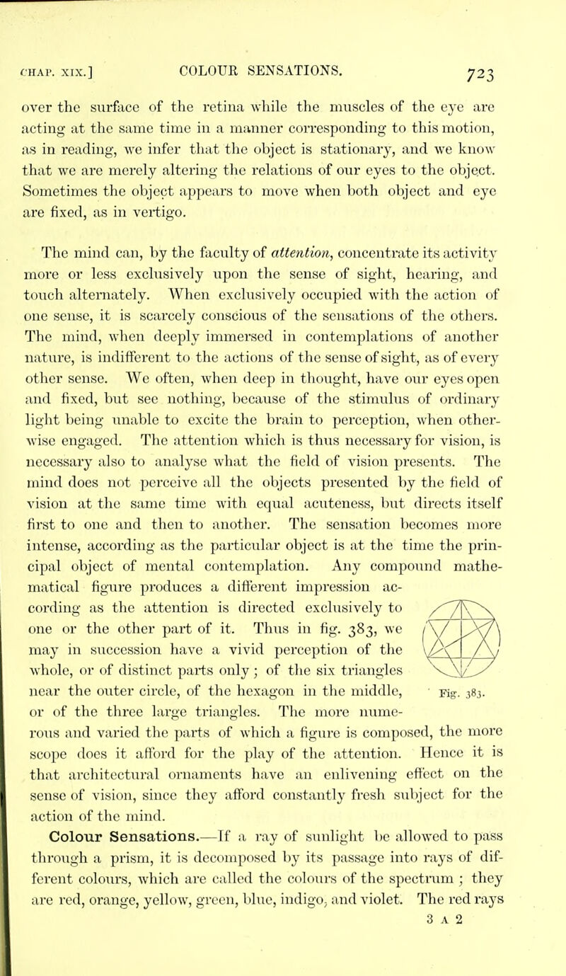over the surface of the retina while the muscles of the eye are acting at the same time in a manner corresponding to this motion, as in reading, we infer that the object is stationary, and we know that we are merely altering the relations of our eyes to the object. Sometimes the object appears to move when both object and eye are fixed, as in vertigo. The mind can, by the faculty of attention, concentrate its activity more or less exclusively upon the sense of sight, hearing, and touch alternately. When exclusively occupied with the action of one sense, it is scarcely conscious of the sensations of the others. The mind, when deeply immersed in contemplations of another nature, is indifferent to the actions of the sense of sight, as of every other sense. We often, when deep in thought, have our eyes open and fixed, but see nothing, becavise of the stimulus of ordinary light being unable to excite the brain to percej^tion, when other- wise engaged. The attention which is thus necessary for vision, is necessary also to analyse what the field of vision presents. The mind does not perceive all the objects presented by the field of vision at the same time with equal acuteness, but directs itself first to one and then to another. The sensation becomes more intense, according as the particular object is at the time the prin- cipal object of mental contemplation. Any compound mathe- matical figure produces a different impression ac- cording as the attention is directed exclusively to one or the other part of it. Thus in fig. 383, we may in siicccssion have a vivid perception of the whole, or of distinct parts only; of the six triangles near the outer circle, of the hexagon in the middle. Fig-. 383. or oi the three large triangles. The more nume- rous and varied the parts of which a figure is composed, the more scope docs it afford for tlie play of the attention. Hence it is that architectural ornaments have an enlivening effect on the sense of vision, since they afford constantly fresh sul)ject for the action of the mind. Colour Sensations.—If a ray of sunlight be allowed to pass through a prism, it is decomposed by its passage into rays of dif- ferent colours, which are called the colours of the spectiiim ; they arc red, orange, yellow, green, blue, indigO; and violet. The red rays