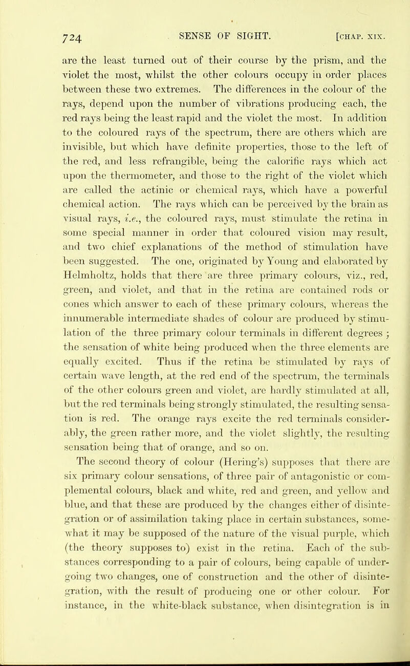 are the least turned out of their co\irse by the prism, and the violet the most, whilst the other colours occupy in order places between these two extremes. The differences in the coloiu' of the rays, depend upon the number of vibrations producing each, the red rays being the least rapid and the violet the most. In addition to the coloured I'ays of the spectrum, there ai'e others which are invisible, but which have definite properties, those to the left of the red, and less rcfrangililc, being the calorific rays which act upon the thermometer, and those to the right of the violet which are called the actinic or chemical rays, which have a powerful chemical action. The rays which can be perceived by the brain as visual rays, i.e., the coloured rays, m\ist stimulate the retina in some special manner in order that coloured vision may result, and two chief explanations of the method of stimulation have been suggested. The one, originated by Young and elal^orated by Helmholtz, holds that there are three primary colours, viz., red, green, and violet, and that in the retina arc contained rods or cones which answer to each of these primary colours, whereas the innumerable intermediate shades of colour are produced by stimu- lation of the three primary colour terminals in different degrees ; the sensation of white being produced when the three elements are equally excited. Thus if the retina be stimulated by rays of certain wave length, at the red end of the spectrum, the terminals of the other colours green and violet, are hai'dly stimulated at all, but the red terminals being strongly stimulated, the resulting sensa- tion is red. The orange rays excite the red terminals consider- ably, the green rather more, and the violet slightly, the resulting sensation being that of orange, and so on. The second theory of colour (Hcring's) supposes that tlierc are six primary colour sensations, of three pair of antagonistic or com- plemental colours, black and white, red and green, and j'cUow and blue, and that these are produced by the changes either of disinte- gration or of assimilation taking place in certain substances, some- what it may be supposed of the nature of the visual purple, A\ hich (the theory supposes to) exist in the retina. Each of the sub- stances corresponding to a pair of colours, being capable of under- going two changes, one of construction and the other of disinte- gration, with the result of producing one or other coloui-. For instance, in the white-black substance, when disintegration is in