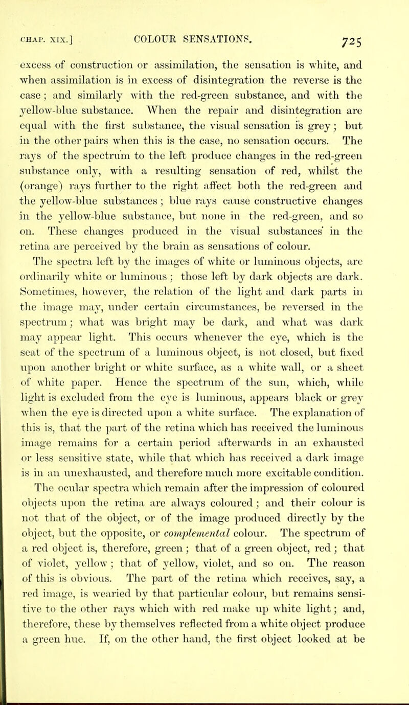 excess of construction or assimilation, the sensation is wliite, and when assimilation is in excess of disintegration the reverse is the case ; and similarly with the red-green substance, and with tlie jellow-lilue substance. When the repair and disintegration are equal with the first substance, the visual sensation is grey; but in the other pairs when this is the case, no sensation occurs. The rays of the spectrum to the left produce changes in the red-green substance only, with a resulting sensation of red, whilst the (orange) rays further to the right affect both the red-green and the ycUow-blue substances ; blue rays cause constructive changes in the yellow-blvie substance, but none in the red-green, and so on. These changes produced in the visual substances in the retina are perceived by the brain as sensations of colour. The spectra left by the images of Avhite or luminous objects, arc ordinarily white or luminous; those left by dark objects are dark. Sometimes, liowever, the relation of the light and dark parts in the image may, under certain circumstances, be reversed in the spectrxun; what was bright may be dark, and what was dark may appear light. This occurs whenever the eye, which is the seat of the spectrum of a luminous object, is not closed, but fixed upcju anotlier bright or white surface, as a white wall, or a sheet of white paper. Hence the s})ectrum of the sun, which, while light is excluded from the e3'e is luminous, appears black or gvey when the eye is directed upon a wliite surface. The explanaticm of this is, that the part of the retina which has received the luminous image remains for a certain period afterwards in an exhausted or less sensitive state, while that which has received a dark image is in an unexhausted, and therefore much more excitable condition. The ociilar specti-a which remain after the impression of coloured objects upon the retina are always coloured; and their colour is not that of the object, or of the image produced directly by the object, but the opposite, or com2:)lemental coloiir. The spectrum of a red object is, therefore, green; that of a green object, red; that of violet, yellow ; tliat of yellow, violet, and so on. The reason of this is obvioiis. The part of the retina which receives, say, a red image, is wearied by that particular colour, but remains sensi- tive to the other rays which with red make up white light; and, therefore, these by themselves reflected from a white object produce a green hue. If, on the other hand, the first object looked at be
