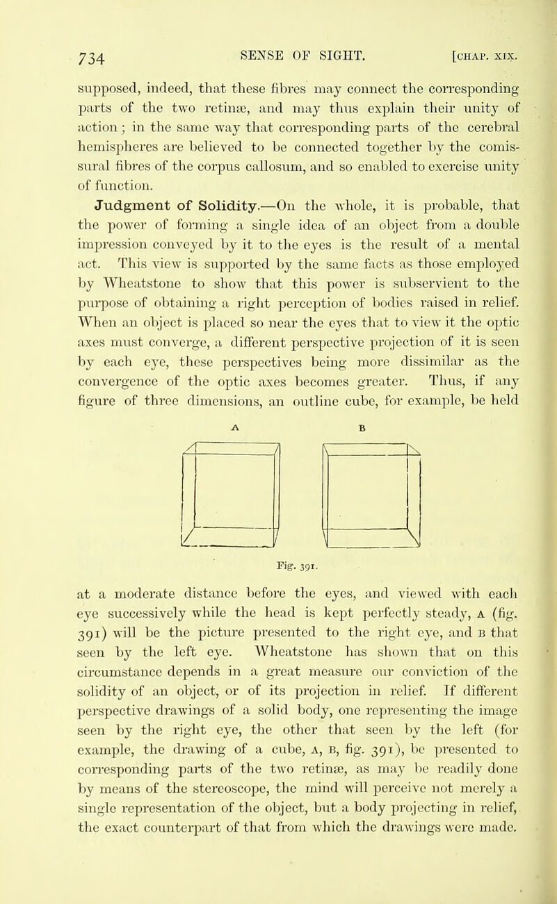 sujiposed, indeed, that these fibres may connect the corresponding parts of the two retinte, and may thns explain their unity of action ; in the same way that corresponding parts of the cerebral hemispheres are believed to be connected together by the comis- snral fibres of the corpus callosum, and so enabled to exercise unity of function. Judgment of Solidity.—On the whole, it is probable, that the power of forming a single idea of an object from a double impression conveyed by it to the eyes is the result of a mental act. This view is supported by the same facts as those employed l)y Wheatstone to show that this power is subservient to the jjurpose of obtaining a right perception of bodies raised in relief. When an object is placed so near the eyes that to view it the optic axes must converge, a different perspective projection of it is seen by each eye, these perspectives being more dissimilar as the convergence of the optic axes becomes greater. Thus, if any figure of three dimensions, an outline cnhe, for example, be held rig'. 391- at a moderate distance before the eyes, and viewed with each eye successively while the head is kept perfectly steady, a (fig. 391) will be the picture presented to the right eye, and b that seen by the left eye. Wheatstone has shown that on this circumstance depends in a great measure our conviction of the solidity of an object, or of its projection in relief. If different jjerspective drawings of a solid body, one representing the image seen by the right eye, the other that seen by the left (for example, the drawing of a cube, a, b, fig. 391), be jn-esented to corresponding parts of the two retinae, as may be readily done by means of the stereoscope, the mind will perceive not merely a single representation of the object, \mt a body projecting in relief, the exact counterpart of that from which the drawings were made.
