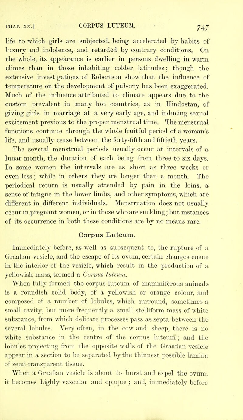 life to which girls are subjected, being accelerated by habits of luxury and indolence, and retarded by contraiy conditions. On the whole, its apjiearance is earlier in persons dwelling in warm climes than in those inhabiting colder latitudes; though the extensive investigations of Robertson show that the influence of temperature on the development of puberty has been exaggerated. Much of the influence attributed to climate appears due to the custom prevalent in many hot countries, as in Hindostan, of giving girls in marriage at a very early age, and inducing sexual excitement previous to the proper menstrual time. The menstrual functions continue through the whole fruitful period of a woman's life, and usiially cease between the forty-fifth and fiftieth years. The several menstrual periods usiially occiu- at intervals of a hanar month, the duration of each being from three to six days. In some women the intervals are as short as three weeks or even less; while in others they are longer than a month. The periodical retiirn is iisually attended by pain in the loins, a sense of fatigue in the lower limbs, and other symptoms, which are different in diff'ercnt individuals. Menstruation does not usually occur in pregnant women, or in those who are siickling; but instances of its occurrence in both these conditions are l)y no means rare. Corpus Luteum. Immediately before, as well as sultsequent to, the ruptui'e of a Graafian vesicle, and the escape of its ovum, certain changes ensue in the interior of the vesicle, which result in the production of a yellowish mass, termed a Corpus luteum. When fully formed the corpiTS luteimi of mammiferous animals is a roimdish solid body, of a yellowish or orange colour, and composed of a number of lobules, which surround, sometimes a small cavity, but more frequently a small stelliform mass of white substance, from which delicate processes pass as septa between the several lobules. Very often, in the cow and sheep, there is no white substance in the centre of the corp\is luteum; and the lobules projecting from the opposite walls of the Graafian vesicle appear in a section to be separated by the thinnest possiljle lamina of semi-transparent tissue. AVhen a Graafian vesicle is about to burst and expel the ovum, it becomes highly vascular and opaque ; and, immediately before