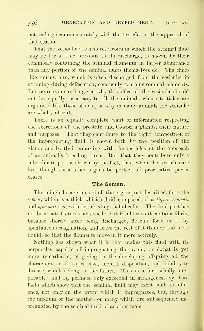 not, enlarge conimensiirately with the testicles at the approach of that season. That the vesiculfe are also reservoirs in which the seminal fluid may lie for a time previous to its discharge, is shown by their commonly containing the seminal filaments in larger abundance than any portion of the seminal ducts themselves do. The fluid- like mucus, also, which is often discharged from the vesiculse in straining during defffication, commonly contains seminal filaments. But no reason can be given why this office of the vesiculae should not be equally necessary to all the animals whose testicles are organised like those of man, or why in many animals the vesiculse are wholly absent. There is an equally complete want of information respecting the secretions of the prostate and Cowper's glands, their nature and purposes. That they contribute to the right composition of the impregnating fluid, is shown both by the jsosition of the glands and by their enlarging with the testicles at the approach of an animal's breeding time. But that tliey contribute only a subordinate part is shown by the fact, that, when the testicles are lost, though these other organs be perfect, all procreative power ceases. The Semen. The mingled secretions of all the organs just described, form the semen, which is a thick whitish fluid composed of a liquor seminis and spermatozoa, with detached epithelial cells. The fluid part has not been satisfactorily analysed : but Henle says it contains fibrin, because shortly after being discharged, flocculi form in it by spontaneous coagulation, and leave the rest of it thinner and more liquid, so that the filaments move in it more actively. Nothing has shown what it is that makes this fluid with its corpuscles capable of impregnating the ovum, or (what is yet more remarkable) of giving to the developing offspring all the characters, in features, size, mental disposition, and liability to disease, which belong to the father. This is a fact wholly inex- plicable : and is, perliaps, only exceeded in strangeness by those facts which show that the seminal fluid may exert such an influ- ence, not only on the ovum which it impregnates, but, through the medium of the mother, on many which are subsequently im- pregnated by the seminal fluid of another male.
