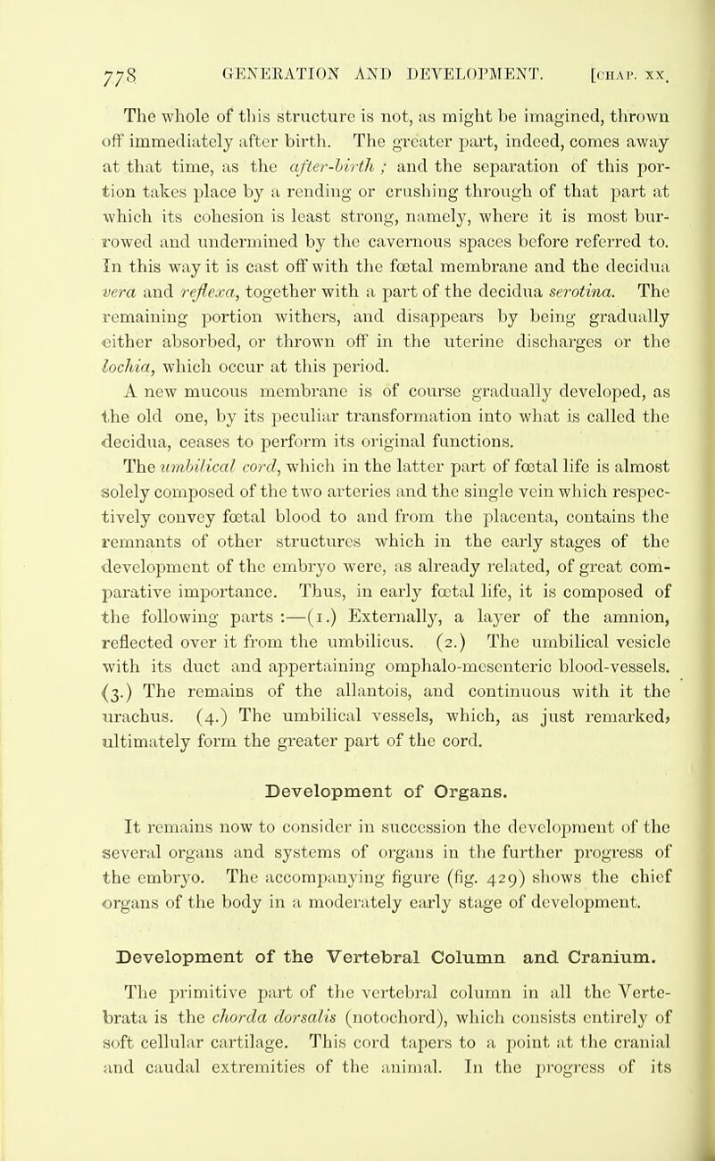 The whole of this structure is not, as might be imagined, thrown oft' immediately after birth. The greater pai't, indeed, comes away at that time, as the after-birth ; and the separation of this por- tion takes place by a rending or crushing through of that part at which its cohesion is least strong, namely, where it is most bur- rowed and undermined by the cavernous spaces before referred to. In this way it is cast oS with the foetal membrane and the decidua vera and reflcxa, together with a part of the decidua serotina. The remaining portion withers, and disappears by being gradually either absorbed, or thrown off in the uterine discliarges or the lochia, wliich occur at this period. A new mucous membrane is of course gradually developed, as the old one, by its peculiar transforniation into wliat is called tlie decidua, ceases to perform its original functions. The mnhilical cord, which in the latter part of foetal life is almost solely composed of the two arteries and the single vein which respec- tively convey foetal blood to and from the placenta, contains the remnants of other structures which in the early stages of the development of the embryo were, as already related, of great com- parative importance. Thus, in early foetal life, it is composed of the following parts :—(i.) Externally, a layer of the amnion, reflected over it from the umbilicus. (2.) The umbilical vesicle with its duct and appertaining omphalo-mcseuteric blood-vessels. (3.) The remains of the allantois, and continuous with it the urachus. (4.) The umbilical vessels, wliich, as just remarked? ultimately form the greater pai-t of the cord. Development of Organs. It remains now to consider in succession the development of the several organs and systems of organs in the further progress of the embryo. The accomjjanying figure (fig. 429) sliows tlie chief organs of the body in a moderately early stage of development. Development of the Vertebral Column and Cranium. The primitive part of the vertebral column in all the Verte- brata is the chorda dorsalis (notochord), which consists entirely of soft cellular cartilage. This cord tapers to a point at the cranial and caudal extremities of the animal. In the progress of its