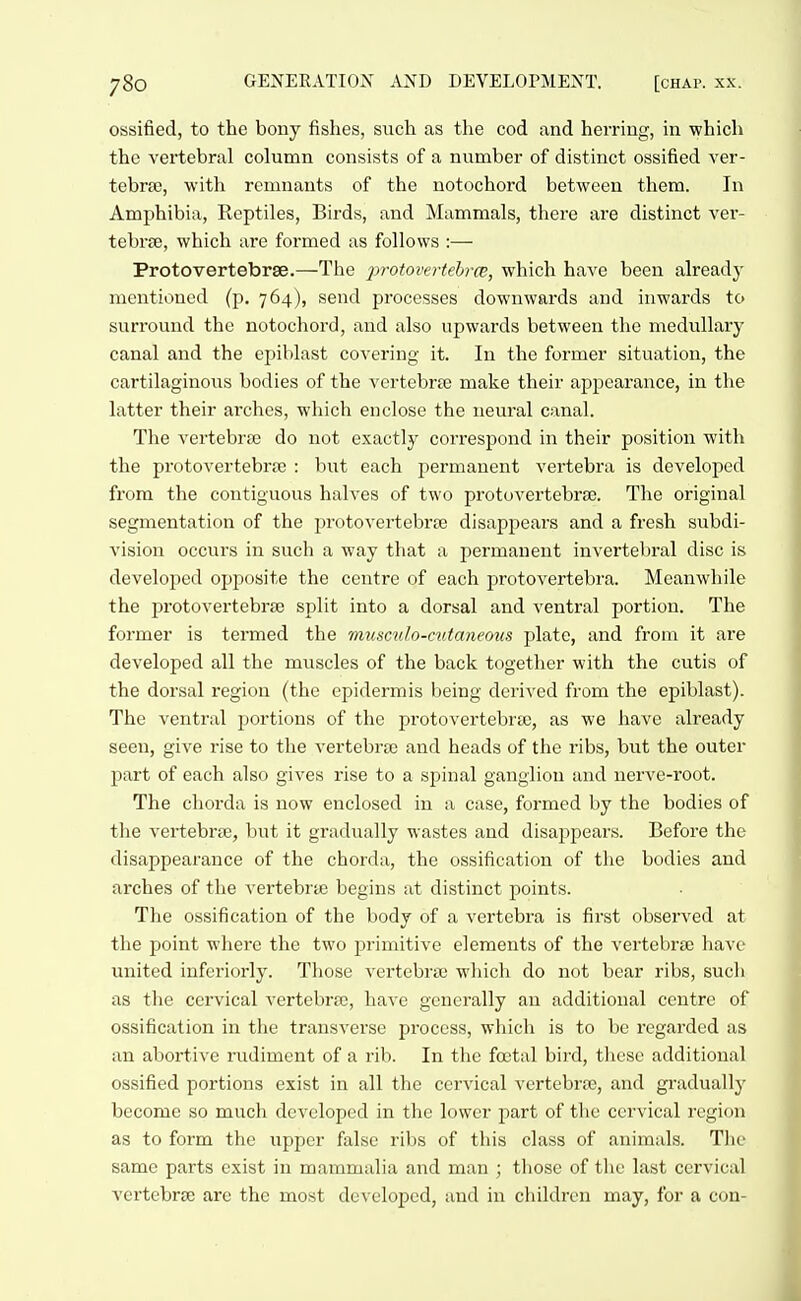 ossified, to the bony fishes, such as the cod and herring, in which the vertebral column consists of a number of distinct ossified ver- tebrae, with remnants of the notochord between them. In Amphibia, Reptiles, Birds, and Mammals, there are distinct ver- tebrae, which are formed as follows :— Protovertebrae.—The 2-)rotovertehrcB, which have been already mentioned (p. 764), send processes downwards and inwards to surround the notochord, and also upwards between the medullary canal and the epiblast covering it. In the former situation, the cartilaginovis bodies of the vertebra; make their appearance, in the latter their arches, which enclose the neural canal. The vertebrcB do not exactly correspond in their position with the protovertebra3 : but each permanent vertebra is developed from the contiguous halves of two protovertebrse. The original segmentation of the i)rotovertebrse disappears and a fresh subdi- vision occurs in such a way that a permanent invertebral disc is developed opposite the centre of each protovertebra. Meanwhile the protovertebrse split into a dorsal and ventral portion. The former is termed the musculo-cutaneous plate, and from it are developed all the muscles of the back together with the cutis of the dorsal region (the epidermis being derived from the epiblast). The ventral portions of the protovertebrse, as we have already seen, give rise to the vertebra) and heads of the ribs, but the outer part of each also gives rise to a spinal ganglion and nerve-root. The chorda is now enclosed in a case, formed by the bodies of the vertebrae, but it gradually wastes and disaj^pears. Before the disappearance of the chorda, the ossification of the bodies and arches of the vertebrae begins at distinct points. The ossification of the body of a vertebra is first observed at the point where the two primitive elements of the vertebrae have united inferiorly. Those vertebrae which do not bear ribs, such as the cervical vertebra), have generally an additional centre of ossification in the transvei'se process, which is to be regarded as an abortive rudiment of a rib. In the foetal bird, these additional ossified portions exist in all the cervical vertebrae, and gradually become so much developed in the lower part of the cervical region as to form the upper false ribs of this class of animals. The same parts exist in mammalia and man ; those of the last cervical vertebrae are the most developed, and in children may, for a con-