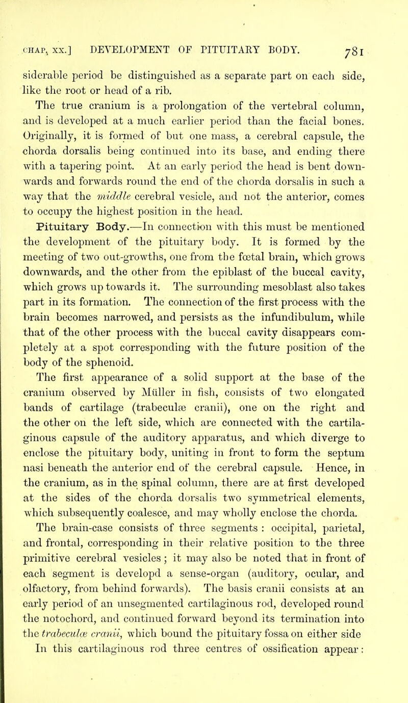 siderable period be distinguished as a separate part on each side, like the root or head of a rib. The true cranium is a prolongation of the vertebral column, and is developed at a much earlier period than the facial bones. Originally, it is formed of but one mass, a cerebral capsule, the chorda dorsalis being continued into its base, and ending there with a tapering point. At an early period the head is bent down- wards and forwards round the end of the chorda dorsalis in such a way that the middle cerebral vesicle, and not the anterior, comes to occupy the highest position in the head. Pituitary Body.—In connection with this must be mentioned the development of the pituitary body. It is formed by the meeting of two out-growths, one from th e foetal brain, which grows downwards, and the other from the epiblast of the buccal cavity, which grows up towards it. The surrounding mesoblast also takes part in its formation. The connection of the first process with the brain becomes narrowed, and persists as the infundibulum, while that of the other process with the buccal cavity disappears com- pletely at a spot corresponding with the future position of the body of the sphenoid. The first appearance of a solid support at the base of the cranium observed by Miiller in fish, consists of two elongated bands of cartilage (trabeculae cranii), one on the right and the other on the left side, which are connected with the cartila- ginous capsule of the auditory apparatus, and which diverge to enclose the pituitary body, uniting in front to form the septum nasi beneath the anterior end of the cerebral capsule. Hence, in the cranium, as in the spinal column, there are at first developed at the sides of the chorda dorsalis two symmetrical elements, which subsequently coalesce, and may wholly enclose the chorda. The brain-case consists of three segments : occipital, parietal, and frontal, con-esponding in their relative position to the three primitive cerebral vesicles; it may also be noted that in front of each segment is developd a sense-organ (auditory, ocular, and olfactory, from behind forwards). The basis cranii consists at an early period of an unsegmented cartilaginous rod, developed round the notocliord, and continued forwai'd beyond its termination into the traheculce cranii, which bound the pituitary fossa on either side In this cartilaginous rod three centres of ossification appear: