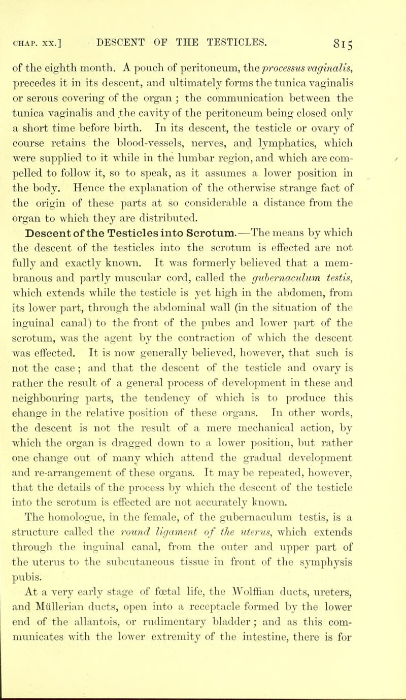 of the eighth month. A poach of peritoneum, the processus vaginalis, precedes it in its descent, and ultimately forms the tunica vaginalis or serous covering of the organ ; the communication between the tunica vaginalis and the cavity of the peritoneum being closed only a short time before birth. In its descent, the testicle or ovary of course retains the blood-vessels, nerves, and lymphatics, which were supplied to it -while in the lumbar region, and which are com- pelled to follow it, so to speak, as it assumes a lower position in the body. Hence the explanation of the otherwise strange fxct of the origin of these parts at so considerable a distance from the organ to which they are distributed. Descent of the Testicles into Scrotum.—The means by which the descent of the testicles into tlic scrotum is effected are not fully and exactly knowm. It was formerly believed that a mem- Viranous and partly muscular cord, called the guhernaculum testis, which extends while the testicle is yet high in the abdomen, from its lower part, through the abdominal wall (in the situation of the inguinal canal) to the front of the pubes and lower part of the scrotum, was the agent by the contraction of which the descent was effected. It is now generally believed, howevei', that siich is not the case; and that the descent of the testicle and ovary is rather the result of a general process of development in these and neighbouring parts, the tendency of which is to produce this change in the relative position of these organs. In other words, the descent is not the result of a mere mechanical action, by which the organ is dragged down to a lower position, but rather one change out of many which attend the gradual development and re-arrangement of these organs. It may be repeated, however, that the details of the process by which the descent of the testicle into the scrotum is effected are not accurately known. The liomoloiiue, in the female, of the gubernaculum testis, is a structure called the round ligament of the uterus, which extends through the inguinal canal, from the outer and iipper part of the uterus to tlie subcutaneous tissixe in front of the symphj^sis pubis. At a very early stage of foetal life, the Wolffian ducts, ureters, and Miillei'ian ducts, open into a receptacle formed by the lower end of the allantois, or rudimentary bladder; and as this com- municates with the lower extremity of the intestine, there is for