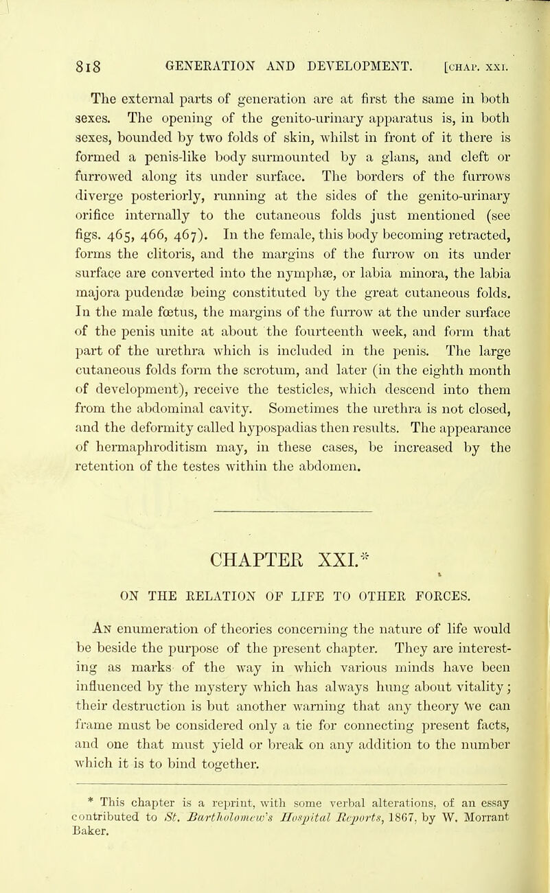 The external parts of generation are at first the sanae in both sexes. The opening of the genito-urinary apparatus is, in both sexes, bounded by two folds of skin, whilst in front of it there is formed a penis-like body surmounted by a glans, and cleft or furrowed along its under surface. The borders of the furrows diverge posteriorly, running at the sides of the genito-urinary orifice internally to the cutaneous folds just mentioned (see figs. 465, 466, 467). In the female, this body becoming retracted, forms the clitoris, and the margins of the furrow on its under surface are converted into the nymphte, or labia minora, the labia majora pudendse being constituted by the great cutaneous folds. In the male foetus, the margins of the furrow at the under surface of the penis unite at about the foiirteenth week, and ff)rm that part of the urethra which is included in the penis. The large cutaneous folds form the scrotum, and later (in the eighth month of development), receive the testicles, which descend into them from the abdominal cavity. Sometimes the urethra is not closed, and the deformity called hypospadias then results. The appearance of hermaphroditism may, in these cases, be increased by the retention of the testes within the abdomen. CHAPTER XXI. ON THE EELATION OF LIFE TO OTHER FORCES. An enumeration of theories concerning the nature of life would be beside the purpose of the present chapter. They are interest- ing as marks of the way in which variovis minds have been influenced by the mystery which has always hung about vitality; their destruction is but another warning that any theory \v'e can frame must be considered only a tie for connecting present fixcts, and one that must yield or break on any addition to the number which it is to bind together. * This chapter is a reisrint, with some verbal alterations, of an essay contributed to St, Bartholomew's Hosxy'dal Reports, 1867, by W. Morran Baker.