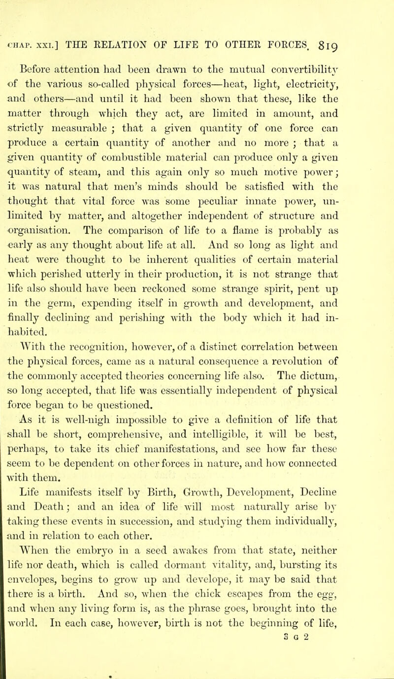 Before attention liad been drawn to the mutnal convertibility of the various so-called physical forces—heat, light, electricity, and others—and until it had been shown that these, like the matter through which they act, are limited in amount, and strictly measurable ; that a given qiiantity of one force can produce a certain quantity of another and no more ; that a given quantity of combustible material can produce only a given quantity of steam, and this again only so much motive power; it was natural that men's minds should be satisfied with the thought that vital force was some peculiar innate power, un- limited by matter, and altogether independent of stnicture and organisation. The comparison of life to a flame is probably as early as any thought about life at all. And so long as light and heat were thought to be inherent qualities of certain material which perished utterly in their pi-oduction, it is not strange that life also should have been reckoned some sti'ange spirit, pent up in the germ, expending itself in growth and development, and finally declining and perishing with the body which it had in- habited. AVith the recognition, however, of a distinct correlation between the physical forces, came as a natural consequence a revolution of the commonly accepted theories concerning life also. Tlic dictum, so long accepted, that life was essentially independent of physical force began to be questioned. As it is well-nigh impossible to give a definition of life that shall be short, comprehensive, and intelligible, it will be best, perhaps, to take its chief manifestations, and see how far these seem to be dependent on other forces in nature, and how connected with them. Life manifests itself by Birth, Growth, Development, Decline and Death; and an idea of life will most naturally arise by taking these events in succession, and studying them individually, and in relation to each other. When the embryo in a seed awakes from that state, neither life nor death, which is called dormant vitality, and, bursting its envelopes, begins to grow up and develope, it may be said that there is a birth. And so, wlien the chick escapes from the egg, and when any living form is, as the phrase goes, lirought into the wdi'ld. In each case, however, birth is not the beginning of life,