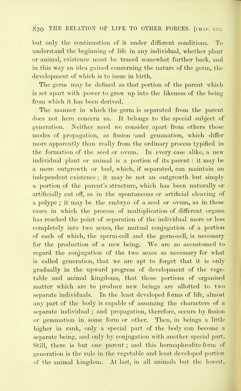 hxit only the continuation of it under different conditions. To understand the beginning of life in any individual, whether plant or animal, existence must be traced somewhat further back, and in this way an idea gained concerning the nature of the germ, the development of which is to issue in l)irth. The germ may be defined as that portion of the parent which is set aj^art with power to grow up into the likeness of the being from which it has been derived. The manner in which tlie germ is separated from the parent does not here concern iis. It belongs to the special subject of generation. Neither need we consider apart from others those modes of propagation, as fission 'and gemmation, which differ more apparently than really from the ordinary process typified in the formation of the seed or ovum. In every case alike, a new individual plant or animal is a portion of its parent: it may be a mere outgrowth or bud, which, if separated, can maintain an independent existence; it may be not an outgrowth but simply a portion of the parent's structure, which has been naturally or artificially cut off, as in the spontaneous or artificial cleaving of a polype ; it may be the embryo of a seed or ovum, as in those cases in which the process of multiplication of different organs has reached the point of separation of the individual more or less completely into two sexes, the mutual conjugation of a portion of each of which, the sperm-cell and the germ-cell, is necessary for the production of a new being. We are so accustomed to regard the conjugation of the two sexes as necessary for what is called generation, that we are apt to forget that it is only gradually in the upward progress of development of the vege- table and animal kingdoms, that those portions of organised matter which are to produce new beings are allotted to two separate individuals. In the least developed forms of life, almost any part of the body is capable of assuming the characters of a separate individual; and propagation, therefore, occurs by fission or gemmation in some form or other. Then, in beings a little higher in rank, only a special part of the bodj- can become a separate being, and only by conjvigation with another special part. Still, there is but one parent; and this hermaphrodite-form of generation is the rule in the vegetable and least developed portion of the animal kingdom. At last, in all animals but the lowest.