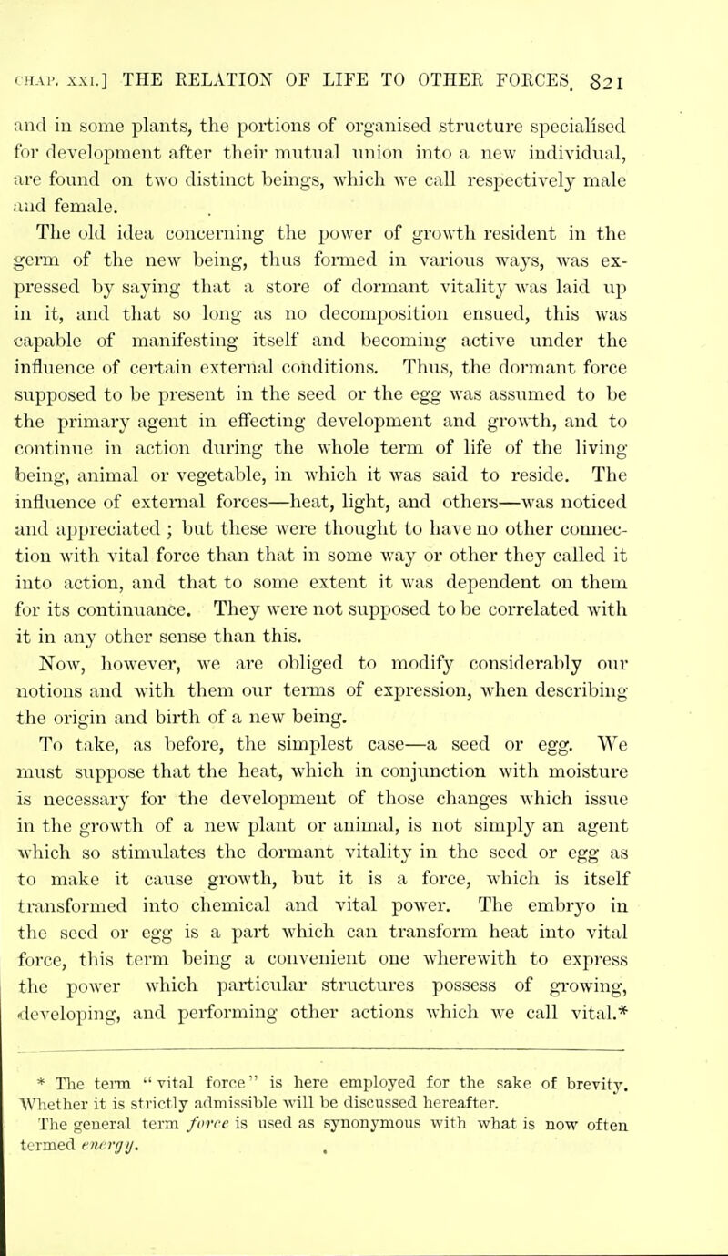 and in some plants, the portions of organised structure specialised for development after their mvitual tinion into a new individual, are found on two distinct beings, which we call respectively male and female. The old idea concerning the power of grcjwtli resident in the germ of the new being, thus formed in various ways, was ex- pressed by saying that a store of dormant vitality was laid up in it, and that so long as no decomposition ensued, this was capable of manifesting itself and becoming active nnder the influence of certain external conditions. Thvis, the dormant force supposed to be present in the seed or the egg was assumed to be the primary agent in effecting development and growth, and to continue in action during the whole term of life of the living being, animal or vegetable, in which it was said to reside. The influence of external forces—heat, light, and others—was noticed and appreciated ; but these were thought to have no other connec- tion with vital force than that in some way or other they called it into action, and that to some extent it was dependent on them for its continuance. They were not supposed to be correlated with it in any other sense than this. Now, however, we are obliged to modify considerably our notions and with them our terms of expression, when describing the origin and birth of a new being. To take, as before, the simplest case—a seed or egg. We must STippose that the heat, which in conjunction with moisture is necessary for the development of those changes which issue in the growth of a new plant or animal, is not simply an agent which so stimulates the dormant vitality in the seed or egg as to make it cause growth, but it is a force, which is itself transformed into chemical and vital power. The embryo in the seed or egg is a part which can transform heat into vital force, this term being a convenient one wherewith to express the power which particiilar structiu'es possess of growing, ^developing, and performing other actions which we call vital.* * The terai vital force is here employed for the sake of brevitj% Wiether it is strictly admissible will be discussed hereafter. The general term force is used as synonymous with what is now often termed tncnjij.