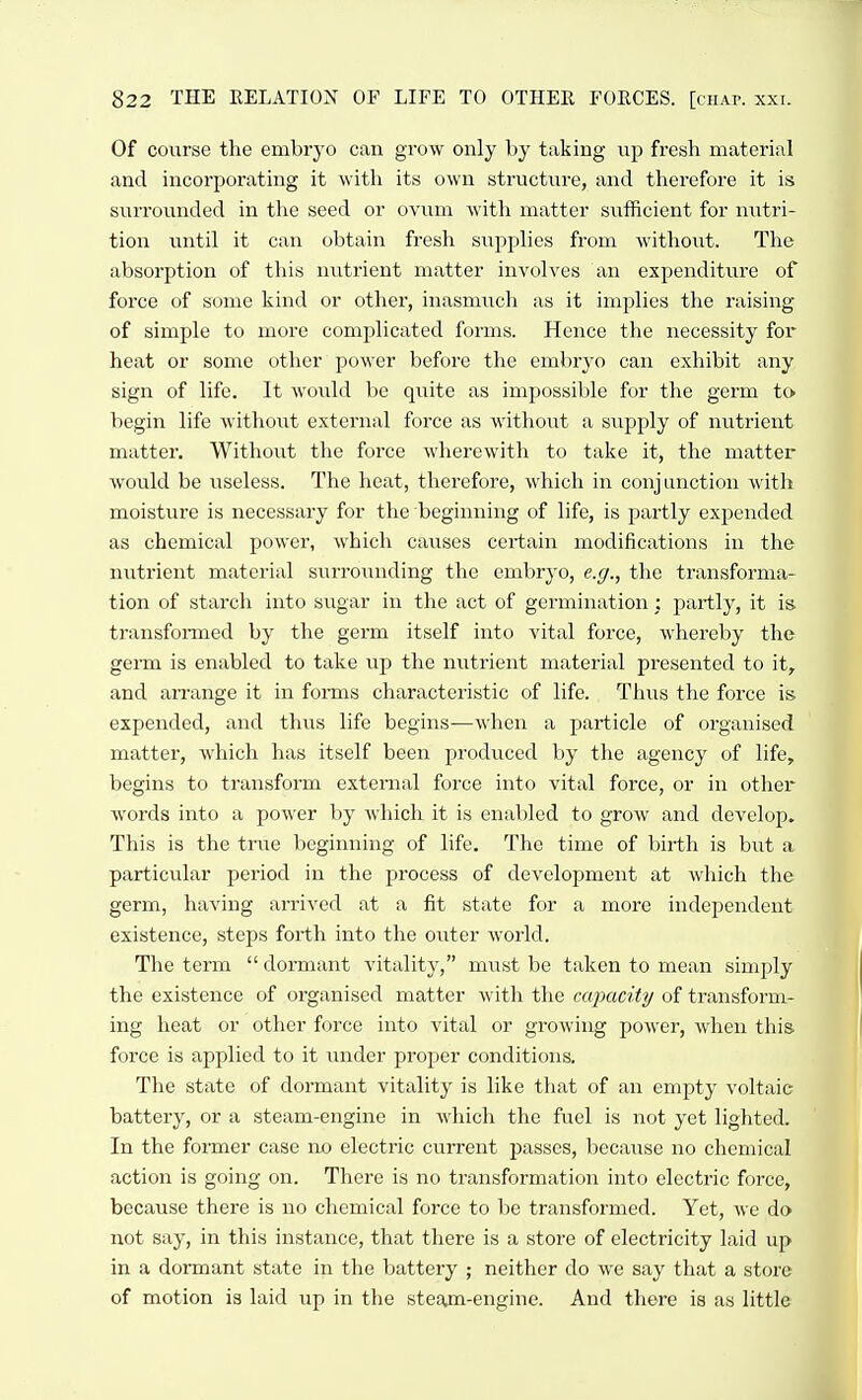 Of course the embryo can grow only by taking vip fresh material and incorporating it with its own structure, and therefore it is surrounded in the seed or ovum with matter sufficient for nutri- tion until it can obtain fresh supplies from without. The absorption of this nutrient matter involves an expenditure of force of some kind or other, inasmiich as it implies the raising of simple to more complicated forms. Hence the necessity for heat or some other power before the embryo can exhibit any sign of life. It woiild be quite as impossible for the germ to begin life without external force as without a supply of nutrient matter. Without the force wherewith to take it, the matter would be useless. The heat, therefore, which in conjunction with moisture is necessary for the beginning of life, is partly expended as chemical power, which causes certain modifications in the nutrient material surrounding the embryo, e.g., the transforma- tion of starch into sugar in the act of germination : partly, it is transformed by the germ itself into vital force, whereby the germ is enabled to take up the nutrient material presented to it,, and aiTange it in forms characteristic of life. Thus the force is expended, and thus life begins—when a particle of organised matter, which has itself been produced by the agency of life, begins to transform external force into vital force, or in other words into a power by which it is enabled to grow and develop. This is the true beginning of life. The time of birth is but a particular period in the process of development at which the germ, having arrived at a fit state for a more independent existence, steps forth into the outer world. The term  dormant vitality, must be taken to mean simply the existence of organised matter with the capacity of transform- ing heat or other force into vital or growing power, when this force is applied to it under proper conditions. The state of dormant vitality is like that of an empty voltaic battery, or a steam-engine in which the fuel is not yet lighted. In the former case no electric current passes, because no chemical action is going on. There is no transformation into electric force, because there is no chemical force to be transformed. Yet, we do not say, in this instance, that there is a store of electricity laid up in a dormant state in the battery ; neither do we say that a store of motion is laid up in the steajn-engine. And there is as little