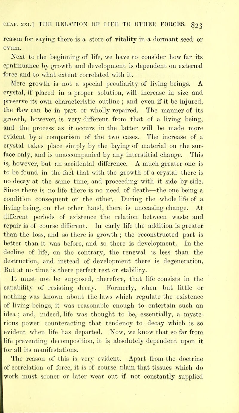 reason for saying there is a store of vitality in a dormant seed or ovnm. Next to the beginning of life, we have to consider liow far its cpntinnance by growth and development is dependent on external force and to what extent coiTelated with it. Mere growth is not a special pecnliarity of living beings. A crystal, if placed in a proper solution, will increase in size and preserve its own characteristic outline ; and even if it be injured, the flaw can be in part or wholly repaired. The manner of its growth, however, is very different from that of a living being, and the process as it occurs in the latter will be made more evident by a comparison of the two cases. The increase of a crystal takes place simply by the laying of material on the sur- fiice only, and is iinaccompanied by any interstitial change. This is, however, but an accidental difference. A much greater one is to be foinid in the fact that with the growth of a crystal there is no decay at the same time, and proceeding with it side by side. Since there is no life there is no need of death—the one being a condition consequent on the other. During the whole life of a living being, on the other hand, there is unceasing change. At different periods of existence the relation between waste and repair is of course different. In early life the addition is greater than the loss, and so there is growth ; the reconstructed part is better than it was before, and so there is development. In the decline of life, on the contrary, the renewal is less than the destruction, and instead of development there is degeneration. But at no time is there perfect rest or stability. It must not be supposed, therefore, that life consists in the capability of resisting decay. Formerly, when but little or nothing was known about the laws which regulate the existence of living beings, it was reasonable eno\igh to entertain such an idea ; and, indeed, life was thought to be, essentially, a myste- rious power coTuiteracting that tendency to decay which is so evident when life has departed. Now, we know that so far from life preventing decomposition, it is absolutely dependent upon it for all its manifestations. The reason of this is very evident. Apart from the doctrine of correlation of force, it is of course plain that tissues which do work must sooner or later wear out if not constantly supplied