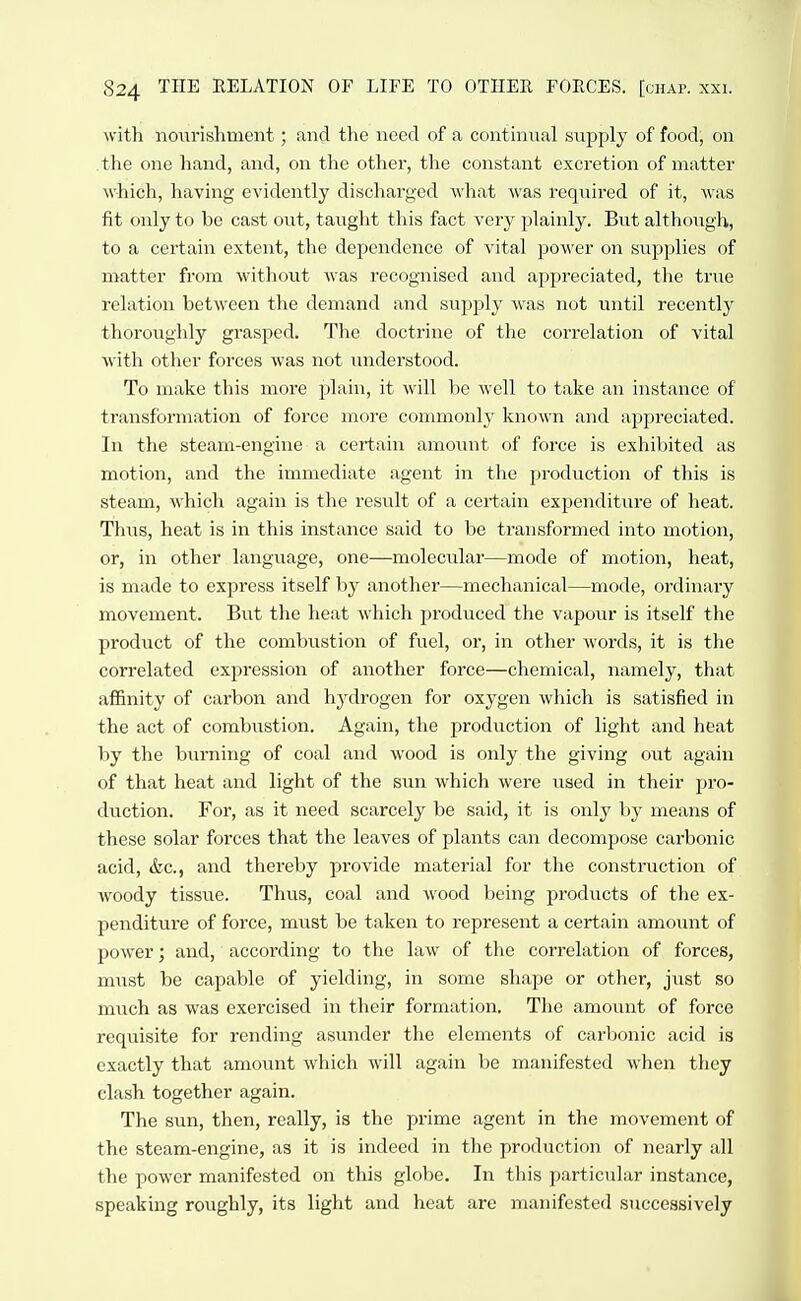 with nourishment; and the need of a continual supply of food, on the one hand, and, on the other, the constant excretion of matter which, having evidently discharged what was required of it, was fit only to be cast out, taught this fact very plainly. But although, to a certain extent, the dependence of vital power on supplies of matter from without was recognised and appreciated, the true relation between the demand and supply was not until recently thoroughly grasped. The doctrine of the correlation of vital with other forces was not understood. To make this more plain, it will be well to take an instance of transformation of force more commonly known and appreciated. In the steam-engine a certain amount of force is exhibited as motion, and the immediate agent in the production of this is steam, which again is the result of a certain expenditure of heat. Thus, heat is in this instance said to be transformed into motion, or, in other language, one—molecular—mode of motion, heat, is made to express itself by another—mechanical—mode, ordinary movement. But the heat which produced the vapour is itself the product of the combustion of fuel, or, in other words, it is the correlated expression of another force—chemical, namely, that affinity of carbon and hydrogen for oxygen which is satisfied in the act of combustion. Again, the production of light and heat by the burning of coal and wood is only the giving out again of that heat and light of the sun which were used in their pro- duction. For, as it need scarcely be said, it is only by means of these solar forces that the leaves of plants can decompose carbonic acid, &c., and thereby provide material for the construction of woody tissue. Thus, coal and wood being products of the ex- penditure of force, must be taken to represent a certain amount of power; and, according to the law of the correlation of forces, must be capable of yielding, in some shajje or other, just so much as was exercised in their formation. The amount of force requisite for rending asunder the elements of carbonic acid is exactly that amount which will again be manifested when they clash together again. The sun, then, really, is the prime agent in the movement of the steam-engine, as it is indeed in the production of nearly all the power manifested on this globe. In this particular instance, speaking roughly, its light and heat are manifested successively
