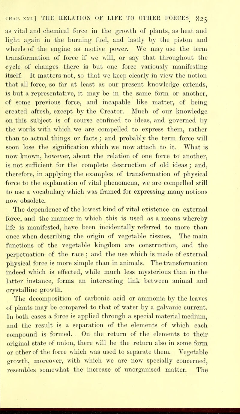 ;\s vital and chemical force in the growth of plants, as heat and light again in the burning fuel, and lastly by the piston and wheels of the engine as motive power. We may use the term transformation of force if we will, or say that throughout the cycle of changes there is but one force variously manifesting itself. It matters not, so that we keep clearly in view the notion that all force, so far at least as our present knowledge extends, is b\it a representative, it may be in the same form or another, of some previous force, and incapable like matter, of being created afresh, except b}' the Creator. Much of our knowledge on this subject is of course confined to ideas, and governed by the words with which we are compelled to express them, rather than to actual things or fxcts ; and probably the term force will soon lose the signification which we now attach to it. What is now known, however, about the relation of one force to another, is not suflScient for the complete destruction of old ideas ; and, therefore, in applying the examples of transformation of physicid force to the explanation of vital phenomena, we are compelled still to use a vocabulary which was framed for expressing many notions now obsolete. The dependence of the lowest kind of vital existence on external force, and the manner in which this is used as a means whereby life is manifested, have been incidentally referred to more than once when describing the origin of vegetable tissues. The main functions of the vegetable kingdom are constmction, and tlie perpetuation of the race ; and the use which is made of external physical force is more simple than in animals. The transformation indeed which is effected, while much less mysterious than in the latter instance, forms an interesting link between animal and crystalline growth. The decomposition of carbonic acid or ammonia by the leaves of plants may be compared to that of water by a galvanic current. In both cases a force is applied through a special material medium, and the result is a separation of the elements of which each compoiind is formed. On the return of the elements to their original state of union, there will be the return also in some form or other of the force which was used to separate them. Vegetable growth, moreover, with which we are now specially concerned, resembles somewhat the increase of unorganised matter. The