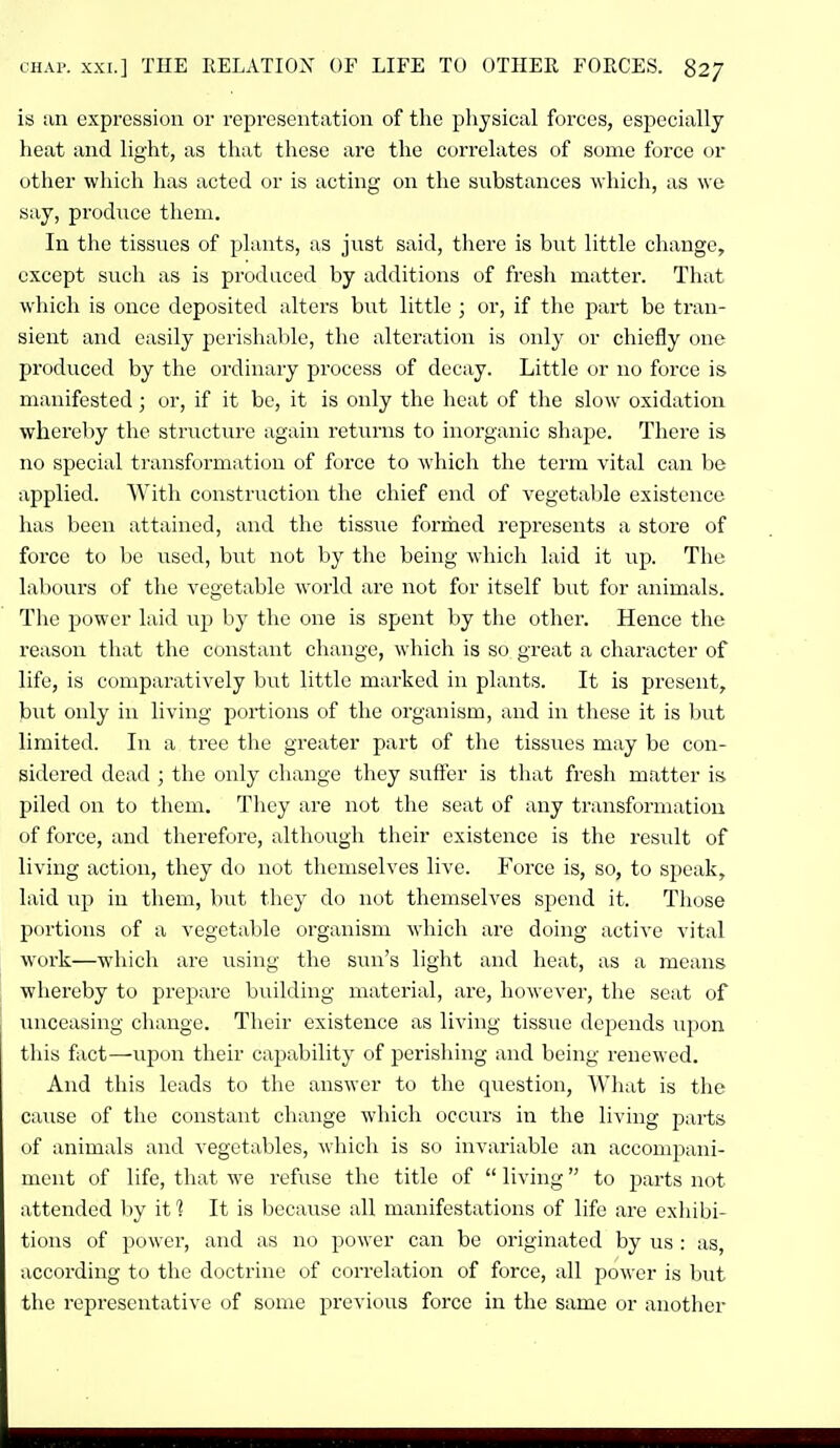 is an expression or representation of the physical forces, especially heat and light, as that these are the correlates of some force or other which has acted or is acting on the substances which, as we say, produce them. In the tissues of plants, as just said, there is but little change, except such as is produced by additions of fresh matter. That which is once deposited alters but little ; or, if the part be tran- sient and easily pcrishalile, the alteration is only or chiefly (ine produced by the ordinary process of decay. Little or no force is manifested; or, if it be, it is only the heat of the slow oxidation whereby the structiu'c again returns to inorganic shape. There is no special transformation of force to which the term vital can be applied. With construction the chief end of vegetable existence has been attained, and the tissue formed represents a store of force to be used, but not by the being which laid it up. The labours of the vegetable world are not for itself but for animals. The power laid up by the one is spent by the other. Hence the reason that the constant change, which is so great a character of life, is comparatively but little marked in plants. It is present, but only in living portions of the organism, and in these it is hut limited. In a tree the greater part of the tissues may be con- sidered dead ; the only change they sxiffer is that fresh matter is piled on to them. They are not the seat of any transformation of force, and therefore, although their existence is the result of living action, they do not themselves live. Force is, so, to speak, laid up in them, but they do not themselves spend it. Those portions of a vegetable organism which are doing active vital work—which are using the sun's light and heat, as a means whereby to prepare building material, are, however, the seat of unceasing change. Their existence as living tissue tlcpends upon this fact—upon their capability of perishing and being renewed. And this leads to the answer to the question, What is the cause of the constant change which occurs in the living parts of animals and vegetables, which is so invariable an accompani- ment of life, that we refuse the title of  living to parts not attended by if? It is because all manifestations of life are exhibi- tions of power, and as no power can be originated by us : as, according to the doctrine of correlation of force, all power is but the representative of some previous force in the same or another