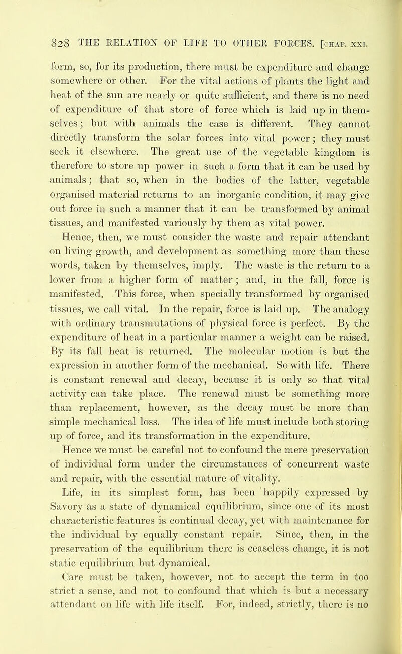 form, so, for its production, there must be expenditure and change somewhere or other. For the vital actions of plants the light and heat of the snn are nearly or quite sufficient, and there is no need of expenditure of that store of force which is laid up in them- selves ; but with animals the case is different. They cannot directly transform the solar forces into vital power; they must seek it elsewhere. The great use of the vegetable kingdom is therefore to store up power in such a form that it can be used by animals; that so, when in the bodies of the latter, vegetable organised material returns to an inorganic condition, it may give out force in such a manner that it can be transformed by animal tissues, and manifested variously by them as vital power. Hence, then, we must consider the waste and repair attendant on living growth, and development as something more than these words, taken by themselves, imply. The waste is tlie return to a lower from a higher form of matter; and, in the fall, force is manifested. This force, when specially transformed by organised tissues, we call vital. In the repair, force is laid up. The analogy with ordinary transmutations of 2:)hysical force is perfect. By the expenditure of heat in a particular manner a weight can be raised. By its fall heat is returned. The molecular motion is but the expression in another form of the mechanical. So with life. There is constant renewal and decay, because it is only so that vital activity can take place. The renewal must be something more than replacement, however, as the decay must be more than simple mechanical loss. The idea of life must include both storing up of force, and its transformation in the expenditure. Hence we must be careful not to confound the mere preservation of individual form under the circumstances of concurrent waste and repair, with the essential nature of vitality. Life, in its simplest form, has been happily expressed by Savory as a state of dynamical equilibrium, since one of its most characteristic features is continual decay, yet with maintenance for the individual by equally constant repair. Since, then, in the preservation of the equilibrium there is ceaseless change, it is not static equilibrium but dynamical. Care must be taken, however, not to accept the term in too strict a sense, and not to confound that which is but a necessary attendant on life with life itself. For, indeed, strictly, there is no