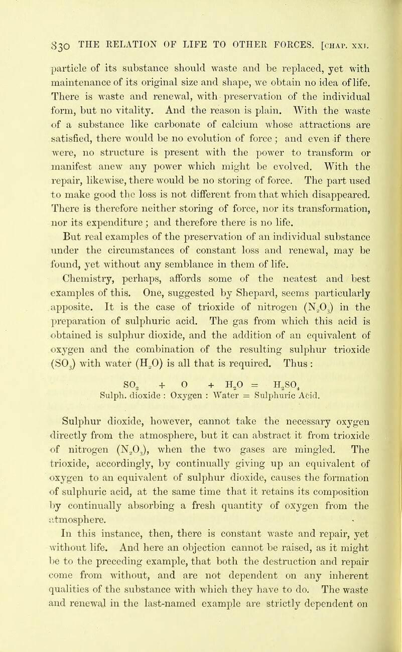 particle of its substance should waste and be rci^laced, yet with maintenance of its original size and shape, we obtain no idea of life. There is waste and renewal, with preservation of the individual form, but no vitality. And the reason is plain. With the waste of a substance like carbonate of calcium whose attractions are satisfied, there would be no evolution of force; and even if there were, no structure is present with the power to transform or manifest anew any power which might be evolved. With the repair, likewise, there would be no storing of force. The part used to make good the loss is not different from that which disappeared. There is thei'cfore neither storing of force, nor its transformation, nor its expenditure ; and therefore there is no life. But real examples of the preservation of an individual substance under the circumstances of constant loss and renewal, may be found, yet without any semblance in them of life. Chemistry, pei'haps, affords some of the neatest and best examples of this. One, suggested by Shepard, seems particularly apposite. It is the case of trioxide of nitrogen (N^O,) in the I^reparation of sulphuric acid. The gas from which this acid is obtained is sulphur dioxide, and the addition of an equivalent of oxygen and the combination of the resulting sulphur trioxide (SO3) with water (H^O) is all that is required. Thus : SO, +0 + H,0 = H,SO, Sulph. dioxide : Oxygen : Water = Sulplmric Acid. Sulphur dioxide, however, cannot take the necessary oxygen directly from the atmosphere, but it can abstract it from trioxide of nitrogen (N^O^), when the two gases are mingled. The trioxide, accordingly, by continually giving up an equivalent of oxygen to an equivalent of sulphur dioxide, causes the formation of sulphuric acid, at the same time that it retains its composition by contimially absorbing a fresh quantity of oxj-gen from the :itmosphere. In this instance, then, there is constant waste and repair, yet without life. And here an objection cannot be raised, as it might be to the preceding example, that both the destruction and repair come from without, and are not dependent on any inherent qualities of the substance with which they have to do. The waste and renewal in the last-named example are strictly dependent on