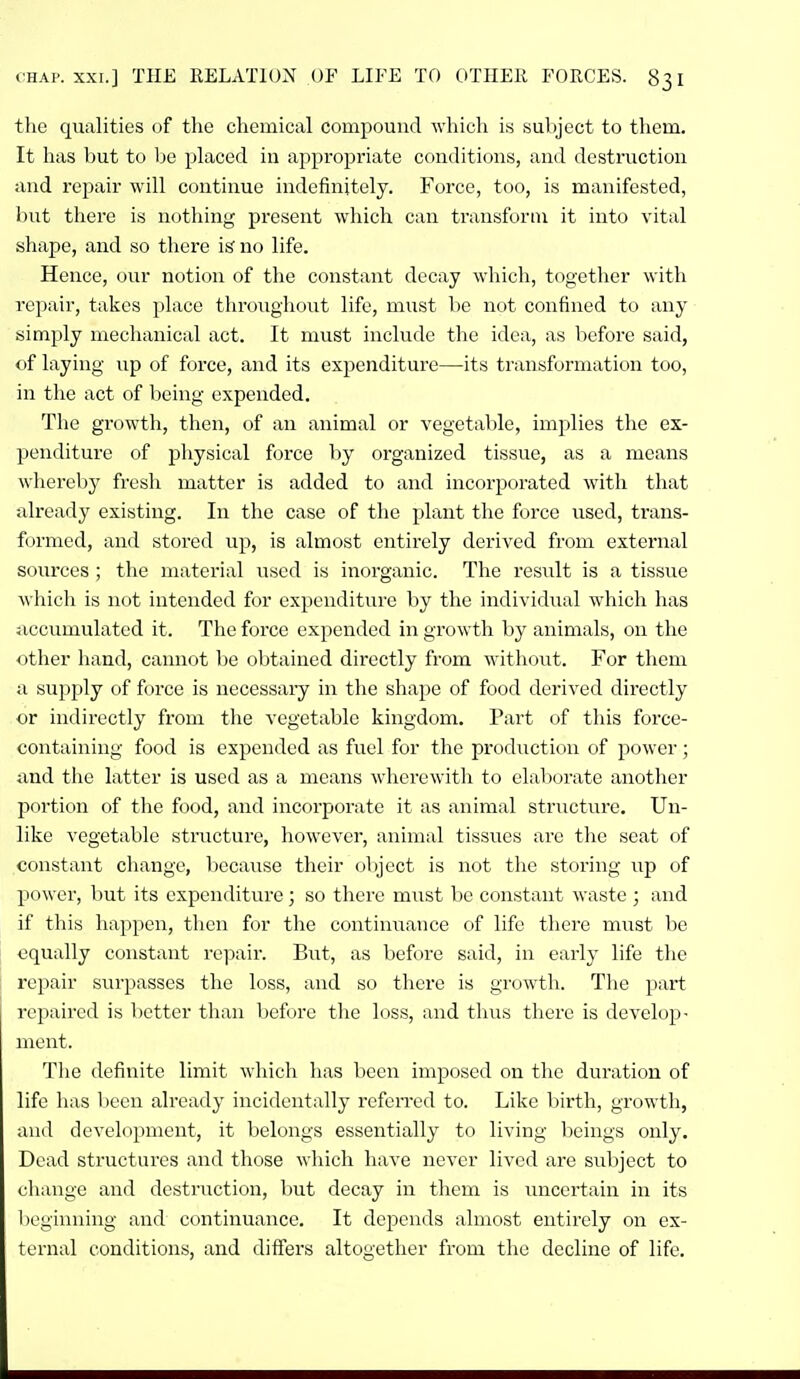 the qualities of the chemical compound which is subject to them. It has but to be placed in appropriate conditions, and destruction and repair will continue indefinitely. Force, too, is manifested, but there is nothing present which can transform it into vital shape, and so there is' no life. Hence, our notion of the constant decay which, together with repair, takes place throughout life, must be not confined to any simply mechanical act. It must include the idea, as before said, of laying up of force, and its expenditure—its transformation too, in the act of being expended. The growth, then, of an animal or vegetable, implies the ex- penditure of physical force by organized tissue, as a means whereby fresh matter is added to and incorporated with that already existing. In the case of the plant the force used, trans- formed, and stored up, is almost entix-ely derived from external sources ; the material used is inorganic. The result is a tissue which is not intended for expenditure by the individual which has iiccumulated it. The force expended in growth by animals, on the other hand, cannot be obtained directly from without. For them a supjjly of force is necessary in the shape of food derived directly or indirectly from the vegetable kingdom. Part of this force- containing food is expended as fuel for the production of power; iind the latter is used as a means whcrewitli to elaliorate another portion of the food, and incorporate it as animal structure. Un- like vegetable structure, however, animal tissues arc the seat of constant change, because their object is not the storing up of power, but its expenditure; so there must be constant waste ; and if this happen, then for the contintiance of life there m\ist be equally constant repair. But, as before said, in early life tlie repair surpasses the loss, and so there is growth. The part repaired is lietter than Ijcfore the loss, and tlius there is develop- ment. The definite limit which lias been imposed on the duration of life has been already incidentally referred to. Like birth, growth, and development, it belongs essentially to living l:)eings only. Dead structures and those which have never lived are subject to change and destruction, but decay in them is uncertain in its beginning and continuance. It depends almost entirely on ex- ternal conditions, and differs altogether from the decline of life.