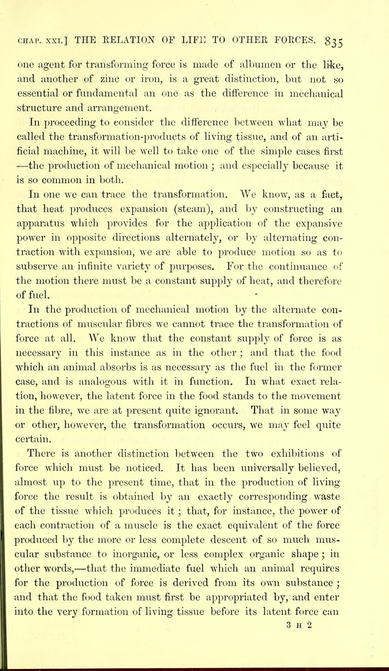 one agent for transforming force is made of albumen or the like, and another of zinc or iron, is a great distinction, but not so essential or fundamental an one as the difference in mechanical structure and arr;ingement. In proceeding to consider the difference between what may be called the transformation-prodiicts of living tissue, and of an arti- ficial machine, it will be well to take one of the simple cases first —the production of mechanical motion ; and especially because it is so common in both. In one we can trace the transformation. We know, as a fact, that heat produces expansion (steam), and by constructing an apparatus which provides for the application of the expansive power in opposite directions alternately, or by alternating con- traction with expansion, we are able to produce motion so as to subserve an infinite A'ariety of purposes. For the continuance of the motion there must be a constant supply of heat, and therefore of fuel. In the production of mechanical motion by the alternate con- tractions of muscular fibres we cannot trace the transformation of force at all. We know tlnit the constant supply of force is as necessary in this instance as in the other ; and that the food which an animal absorbs is as necessary as the fuel in the former case, and is analogous with it in function. In what exact rela- tion, however, the latent force in the food stands to the movement in the fibre, we are at present quite ignorant. That in some way or other, however, the transformation occurs, we may feel qiiite certain. There is another distinction l)etwcen the two exhibitions of force which must be noticed. It has been universally believed, almost up to the present time, that in the production of living- force the result is obtained by an exactly corresponding waste of the tissue whicli produces it; that, for instance, the power of each contraction of a muscle is the exact equivalent of the force jn-oduced by the more or less complete descent of so much mus- cular substance to inorganic, or less complex organic shape; in other words,—that the immediate fuel which an animal requires for the production of force is derived from its own substance ; and that the food taken must first be appropriated by, and enter into the very formation of living tissue before its latent force can 3 n 2