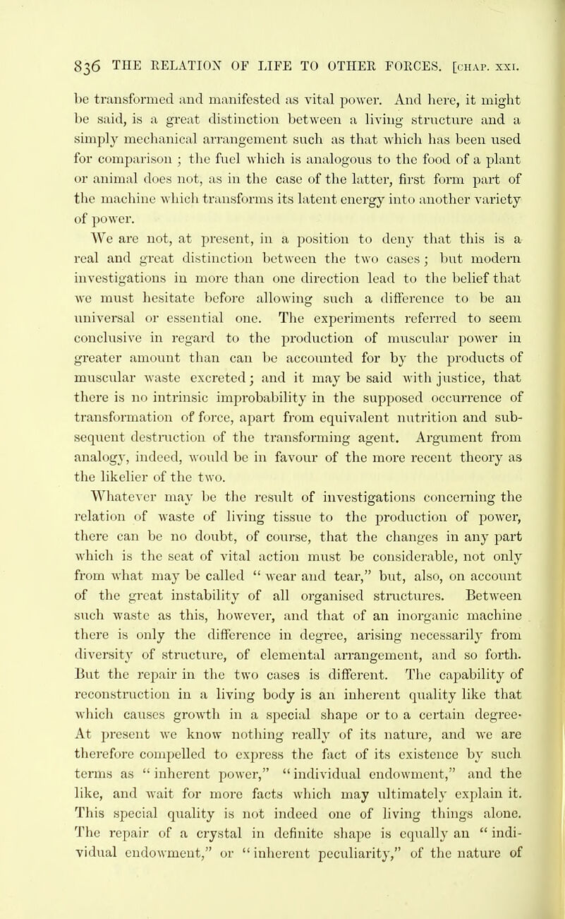 be transformed and manifested as vital power. And here, it might be said, is a great distinction between a living strncture and a simply mechanical arrangement such as that which has been used for comparison ; the fuel which is analogous to the food of a plant or animal does not, as in the case of the latter, first form j^art of the machine which transforms its latent energy into another variety of power. We are not, at present, in a position to deny that this is a real and great distinction between the two cases; l)ut modern investigations in more than one direction lead to the belief that we must hesitate before allowing such a difierencc to be an universal or essential one. The experiments referred to seem conclusive in regard to the production of miiscular power in greater amount than can be accounted for by the products of musciilar waste excreted; and it may be said with justice, that there is no intrinsic improbability in the supposed occurrence of transformation of force, apart from equivalent nutrition and sub- sequent destmctiou of the transforming agent. Argument from analogy, indeed, would be in favour of the more recent theory as the likelier of the two. Whatever may be the resixlt of investigations concerning the relation of waste of living tissiie to the production of power, there can be no doubt, of course, that the changes in any part which is the seat of vital action must be considerable, not only from what may be called  wear and tear, but, also, on account of the great instability of all organised structiires. Between such waste as this, however, and that of an inorganic machine there is only the difference in degree, arising necessarily from diversity of structure, of elemental arrangement, and so forth. But the repair in the two cases is different. The capability of reconstmction in a living body is an inherent quality like that which causes growth in a special shape or to a certain degree- At present we know nothing really of its nature, and we are tlierefore compelled to express the fact of its existence by such terms as  inherent power,  individual endowment, and the like, and wait for more facts which may ultimately explain it. This special quality is not indeed one of living things alone. The repair of a crystal in definite shape is equally an  indi- vidual endowment, or  inherent peculiarity, of the nature of