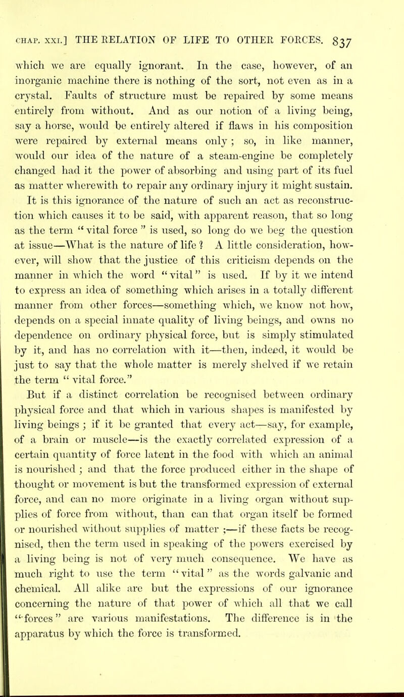 which Ave are equally ignorant. In the case, however, of an inorganic machine there is nothing of the sort, not even as in a crj'stal. Faults of structure must be repaired by some means entirely from without. And as our notion of a living being, say a horse, would be entirely altered if flaws in his composition were repaired by external means only ; so, in like maimer, would our idea of the nature of a steam-engine be completely changed had it the power of absorbing and using part of its fuel as matter wherewith to repair any ordinary injury it might sustain. It is this ignorance of the nature of such an act as reconstruc- tion which causes it to be said, with apparent reason, that so long as the term  vital force  is used, so long do we beg the question at issue—What is the nature of life 1 A little consideration, how- ever, will show that the justice of this criticism depends on the manner in which the word  vital is used. If by it we intend to express an idea of something which arises in a totally different manner from other forces—something which, we know not how, depends on a special innate quality of living beings, and oavus no dependence on ordinary physical force, but is simply stimulated by it, and has no correlation Avith it—then, indeed, it Avould be just to say that the whole matter is merely shelved if Ave retain the term  vital force. But if a distinct correlation be recognised betAvecn c)rdinary ])hysical force and that Avhich in A'arious shapes is manifested by living beings ; if it be granted that every act—say, for example, of a brain or muscle—is the exactly correlated expression of a certain q\iantity of force latent in the food Avith Avhich an animal is nourished ; and that the force produced either in the shape of thoiight or movement is but the transformed expression of external force, and can no more originate in a living organ without sup- plies of force from Avithout, than can that organ itself be formed <ir nourished Avithout supplies of matter ;—if these facts be recog- nised, then the term used in speaking of the powers exercised by ;i living being is not of very much consequence. We have as much right to \ise the term vital as the words galvanic and chemical. All alike are but the expressions of our ignorance concerning the nature of that power of Avliich all that we call  forces are various manifestations. The difference is in the fipparatus by which the force is transformed.
