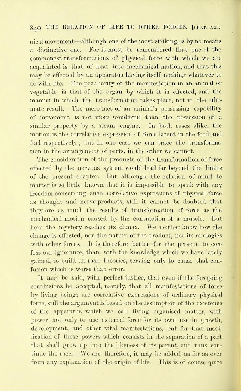 iiical movement—although one of the most striking, is by no means a distinctive one. For it must be remembered that one of the commonest transformations of physical force with which we are acquainted is that of heat into mechanical motion, and that this may be effected by an apparatus having itself nothing whatever to do with life. The peculiarity of the manifestation in an animal or vegetable is that of the organ by which it is effected, and the manner iu wliich the transformation takes place, not in the ulti- mate result. The mere fact of an animal's possessing capability of movement is not more wonderful than the possession of a similar property by a steam engine. In both cases alike, the motion is the correlative expression of force latent in the food and fuel respectively; but. in one case we can trace the transforma- tion in the arrangement of parts, in the other we cannot. The consideration of the products of the transformation of force effected by the nervous system would lead far beyond the limits of the present chapter. But although the relation of mind to matter is so little known that it is impossible to speak witli any freedom concerning such correlative expressions of physical force as thought and nerve-products, still it cannot be doubted that they are as much the resiilts of transformation of force as the mechanical motion caused by the contraction of a muscle. But here the mystery reaches its climax. We neitlier know how the change is effected, nor the nature of the product, nor its analogies with other forces. It is therefore better, for the jiresent, to con- fess our ignorance, than, Avith the knowledge which we have lately gained, to build up rash theories, serving only to cause that con- fusion which is worse than error. It may be said, with perfect justice, that even if the foregoing conclusions be accepted, namely, that all manifestations of force by living lieings are correlative expressions of ordinary physical force, still tlie argument is based on the assumption of the existence of the apparatus which we call living oi-ganised matter, with power not only to use external force for its own use in growth, development, and other vital manifestations, but for that modi- fication of these powers which consists in the separation of a part that shall grow up into the likeness of its parent, and tlnis con- tinue the race. We are therefore, it may be added,' as far as ever from any explanation of the origin of life. This is of course quite
