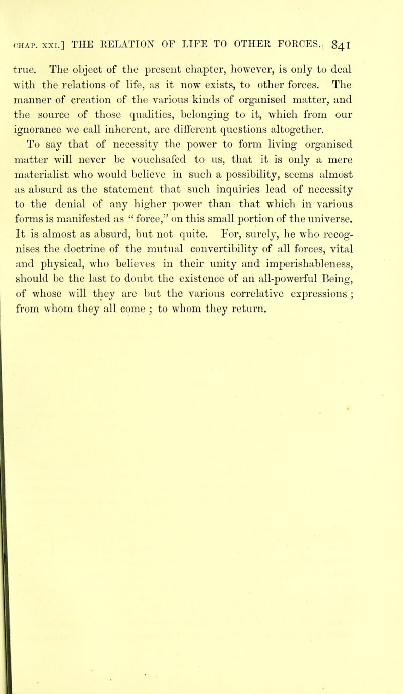 true. The object of the present chapter, however, is only to deal witli the relations of life, as it now exists, to other forces. The manner of creation of the various kinds of organised matter, and the source of those qualities, belonging to it, which from our ignorance we call inherent, are different questions altogether. To say that of necessity the power to form living organised matter will never be vouchsafed to us, that it is only a mere materialist who would believe in such a possibility, seems almost as absurd as the statement that such inquiries lead of necessity to the denial of any higher power than that which in various forms is manifested as  force, on this small portion of the universe. It is almost as absurd, but not quite. For, surely, he who recog- nises the doctrine of the mutual convertibility of all forces, vital and physical, who believes in their luiity and imperishableness, should be the last to doubt the existence of an all-powerful Being, of whose will they are but the various correlative expressions ; from whom they all come ; to whom they return.