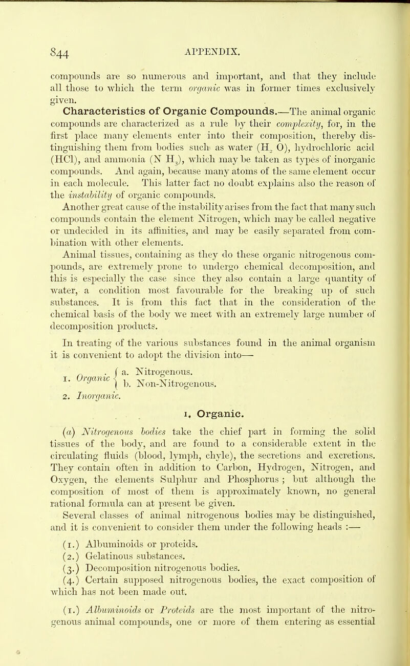 compounds are so numerous and important, and that they include all those to which the term organic was in former times exclusively given. Characteristics of Organic Compounds.—The annual organic compuuiuls iire characterized as a rule liy their complexity, for, in the iirst place many elements enter into their composition, thereby dis- tinguishing them from bodies such as water (H, 0), hydrochloric acid (HCl), and ammonia (N H^), which maybe taken as types of inorganic compounds. And again, because many atoms of the same element occur in each molecule. This latter fact no doubt explains also the reason of the mstability of organic compounds. Another great cause of the instability arises from the fact that many such compovmds contain the element Nitrogen, Avhich may be called negative or ruidecided in its affinities, and may be easily separated from com- bination with other elements. Animal tissues, containing as they do these organic nitrogenous com- pounds, are extremely prone to undergo chemical decomposition, and this is especially the case since they also contain a large quantity of water, a condition most favourable for the breaking up of such substances. It is from this fact that in the consideration of the chemical basis of the body we meet with an extremely large number of decomposition products. In treating of the various substances found in the animal organism it is convenient to adopt the division into— , .fa. Nitrogenous. ^ \ b. Non-Nitrogenous. 2. Inonjcmic. I. Organic, (a) Nitrogenous hoclies take the chief part in forming the solid tissues of the body, and are found to a considerable extent in the circulating fluids (blood, lymph, chyle), the secretions and excretions. They contain often in addition to Carbon, Hydrogen, Nitrogen, and Oxygen, the elements Suljihur and Phosphorus; but although the composition of most of them is approximately known, no general rational formula can at present be given. Several classes of animal nitrogenous bodies may be distinguished, and it is convenient to consider them under the following heads :— (I.) Albuminoids or proteids. (2.) Gelatinous substances. (3.) Decomposition nitrogenous bodies. (4.) Certain supposed nitrogenous bodies, the exact composition of which has not been made out. (i.) Albuminoids or Proteids are the most important of the nitro- genoiis animal compounds, one or more of them entering as essential