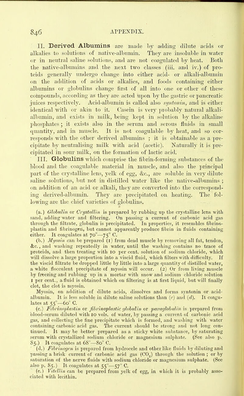 II. Derived Albumins :ire maile by adding dilute acids or alkalies to solutions of native-albumin. They are insoluble in water or in neutral saline solutions, and are not coagulated by heat. Botli the native-albumins and tlie next two classes (iii. and iv.) of pro- teids generally undergo change into either acid- or alkali-all)umin on the addition of acids or alkalies, and foods containing either albumins or globulins change first of all into one or other of these compounds, according as they are acted ujion by the gastric or pancreatic juices respectively. Acid-albumin is called also syntonin, and is eithei' identical with or akin to it. Casein is very probably natural alkali- albumin, and exists in milk, being kept in solution by the alkaline phosphates; it exists also in the serum and serous fluids in small quantity, and in muscle. It is not coagulable by heat, and so cor- responds with the other derived albumins ; it is obtainable as a pre- cipitate by neutralising milk with acid (acetic). Naturally it is pre- cipitated in sour milk, on the formation of lactic acid. III. Globulins wldch comprise the fibrin-forming substances of the blood and the coagulalile material in muscle, and also the principal part of the crystalline lens, yelk f)f egg, &c., are soluble in very dilute saline solutions, l)nt not in distilled water like the nati'N'e-albumins ; on addition of an acid or alkali, they are converted into the correspond- ing derived-alljimiin. They are precipitated on heating. Tlie fol- lowing are the chief ^•arieties of globulins. (a.) Olobulin or CrysUillin. is prepared by rubbing up the crystalline lens witli sand, adding water and filtering. On passing a current of carbonic acid gas through the filtrate, globulin is preciijitated. In properties, it resembles fibrino- plastin and fibrinogen, but cannot ajaparently produce fibrin in fluids containing either. It coagulates at 70°—75° C. (b.) Myosin can be prepared (l) from dead muscle by removing all fat, tendon, &c., and washing repeatedly in water, until the washing contains no trace of proteids, and then treating with 10 per cent, solution of sodium chloride, which will dissolve a large piroportion into a viscid fluid, which filters with difficulty. If the viscid filtrate be dropped little by little into a large quantity of distilled water, a white flocculent precipitate of myosin will occur. {2) Or from living muscle by freezing and rubbing up in a mortar with snow and sodium chloride solution I per cent., a fluid is obtained which on filtering is at first lirpiid, but will finally clot, the clot is myosin. Myosin, on addition of dilute acids, dissolves and forms syntonin or acid- albumin. It is less soluble in dilute saline solutions than {<■) and (rf). It coagu- lates at 55°—60° C. (c.) Fibrinnplastin or fihrinophintic f/lohvh'n or paraijlohalin is prepared from blood-serum diluted with 10 vols, of water, by passing a current of carbonic acid gas, and collecting the fine jjrecipitate which is formed, and washing with water containing carbonic acid gas. The cun-ent should be strong and not long con- tinued. It may be better prepared as a sticky wliite substance, by saturating serum with crystallized sodium chloride or magnesium sulphate. (Sec also p. 85.) It coagulates at 68°—80° C. (d.) Fihruio(jcn is pi'cpared from hydrocele and other like fluids by diluting and passing a brisk current of carbonic acid gas (00,^) through the solution ; or by saturation of the nerve fluids with sodium chloride or magnesium sulphate. (See also p. 85.) It coagulates at 55°—57° C. (e.) Vitcllin awn be prepared from yelk of egg, in which it is probably asso- ciated with lecithin.