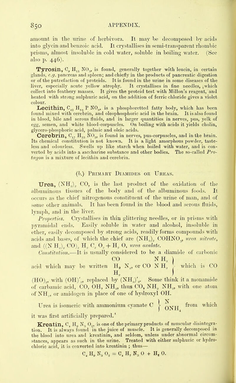 amount in the urine of lierbivora. It may be decomposed by acids into glycin and benzoic acid. It crystallises in semi-transjjarent rhombic j>risms, almost insolul)le in cold water, soluble in boiling water. (See also p. 446). Tyrosin, C„ H,, NO^, is found, generally togetlier with leucin, in certain glands, e.;/. jjancreas and spleen; and chiefly in the products of pancreatic digestion or of the putrefaction of proteids. It is found in the urine in some diseases of the liver, especially acute yellow atrophy. It crystallises in fine needles, ; which collect into feathery masses. It gives the proteid test with Millon's reagent, and heated with strong sulphuric acid, on the addition of ferric chloride gives a violet colour. Lecithin, C^., P NO,,, is a phosiihoretted fatty body, which has been found mixed with cerebrin, and oleophosphoric acid in the brain. It is also found in blood, bile and serous fluids, and in larger quantities in nerves, pus, yelk of egg, semen, and white blooil-corpusoles. On boiling with acids it yields cholin, glycero-phosphoric acid, jjalmic and oleic acids. Cerebrin, Cj, 11,^ NO.;, is found in nerves, i^us-corpuscles, and in the brain. Its chemical constitution is not known. It is a light amorplious jiowder, taste- less and odourless. Swells up like starch when boiled with water, and is con- verted by acids into a saccharine substance and otlier bodies. The so-called P?'o- ta/jon is a mixture of lecithin and cerebrin. Urea, (NHj)^ CO, is the last product of the oxidation of the albuminous tissues of the body and of tlie allmminous foods. It occurs as the chief nitrogenous constituent of the urine of man, and of some other animals. It has been found in the Ijlood and serous fluids, lymph, and in the liver. Profvrties. Crystallises in thin glittering needles, or in piisnis \vith pyramidal end.s. Easily soluble in water and alcohol, insoluble in ether, easily decomposed by strong acids, readily forms comjiounds with acids and bases, of which the chief are (NH^)^ COHNO^, mm nitrate, and ((N HJ, CO)^ C, 0, + 0, nrm, oxalate. Constitution.—It is usually considered to be a diamide of carbonic acid which may be written Hj N^, or CO N H, - which is CO (HO)^, with (0H)'„ replaced by (NH,)'^. Some think it a nionamide of carl)amic acid, CO, OH, NH„ thus'CO, NH, NH„ with one atom of NH,, or amidogen in place of one of hydroxyl OH. it was first artificially prepared.' Kreatin, C, H„ N3 0„, is one of the primary products of muscular disintegra- tion. It is always found 'in the juice of muscle. It is generally decompo.^cd in the blood into urea and kreatinin, and .seldom, unless under abnormal circum- stances, appears as such in the urine. Treated with either sulphuric or hydro- chloric acid, it is converted into kreatinin ; thus— (/).) Pkim.\ry Diamidks or Ureas. CO Urea is isomeric with ammonium cyanate C C, H„ N3 0, C, H, N3 0 + H. 0.
