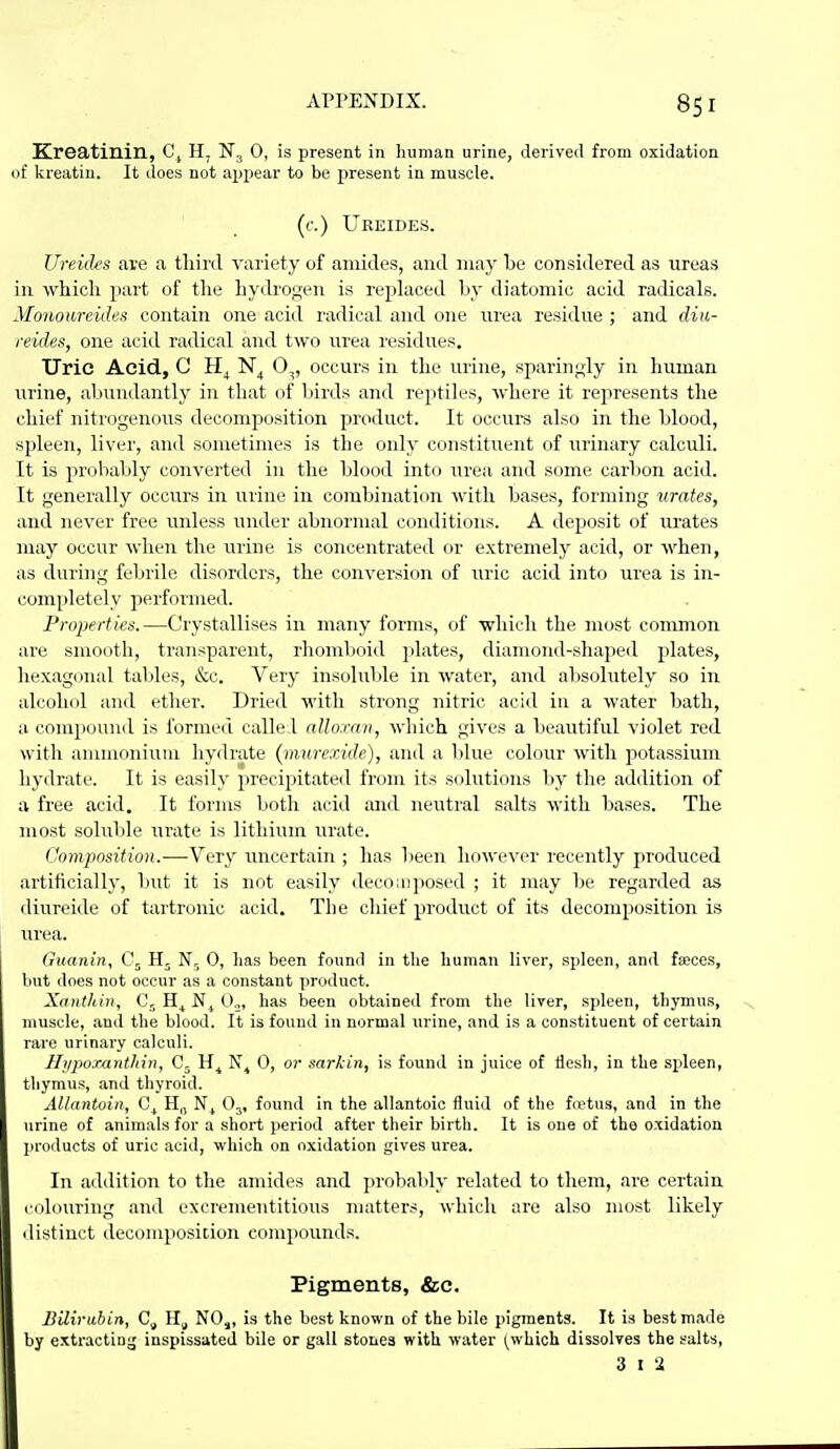 Kreatinin, C^ H. 0, is present in human urine, derived from oxidation of kreatin. It does not appear to be present in muscle. (f.) Ureides. Ureides are a third variety of amides, and may be considered as ureas in which part of the hydrogen is replaced by diatomic acid radicals. yionoureides contain one acid radical and one urea residue ; and diti- reides, one acid radical and two urea residues. Uric Acid, C 0,, occurs in the urine, sparingly in human urine, abundantly in that of liirds and reptiles, where it rej^resents the chief nitrogenous decomposition product. It occura also in the blood, spleen, liver, and sometimes is the only constituent of xuinary calculi. It is probably converted in the blood into Tirea and some carlion acid. It generally occurs in urine in combination with bases, forming xirates, and never free unless under abnormal conditions. A deposit of urates may occur when the urine is concentrated or extremely acid, or when, as during febrile disorders, the conversion of uric acid into urea is in- completely performed. Properties.—Crystallises in many forms, of •which the most common are smooth, transparent, rhomboid plates, diamond-shaped plates, hexagonal tables, &c. Very insoluble in water, and absolutely so in alcohol and ether. Dried with strong nitric acid iu a water bath, a conapound is formed called allomn, which gives a beautiful violet red with ammonium hydrate (murexide), and a Idue colour with potassium hydrate. It is easily precipitated from its solutions by the addition of a free acid. It forms both acid and neutral salts with bases. The most soluble urate is lithium urate. Composition.—Very uncertain ; has Ijeen however recently produced artificially, but it is not easily decomposed ; it may be regarded as diureide of tartronic acid. The chief product of its decomposition is urea. (luanin, 0, has been found in the human liver, spleen, and faeces, Imt does not occur as a constant product. Xcinthin, C,_ 0.^, has been obtained from the liver, spleen, thymus, muscle, and the blood. It is found in normal urine, and is a constituent of certain rare urinary calculi. llupoxantliin, G- 0, or sarkin, is found in juice of ilesh, in the spleen, thymus, and thyroid. Allantoin, H„ O^, found in the allantoic fluid of the fit^tus, and in the urine of animals for a short period after their birth. It is one of the oxidation products of uric acid, which on oxidation gives urea. In addition to the amides and probably related to tliem, are certain colouring and excrementitious matters, which are also most likely distinct decomposition compounds. Pigments, &c. Bilirubin, NO,, is the best known of the bile pigments. It is best made by extractinj; inspissated bile or gall stones with water (which dissolves the salts, 3 I 2