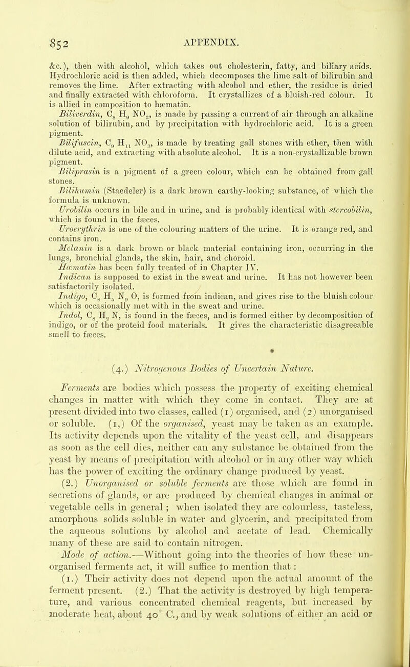 &c.), then with alcohol, which takes out cholesterin, fatty, and biliary acids. Hydrochloric acid is then added, which decomposes the lime salt of bilirubin and removes the lime. After extracting with alcohol and ether, the residue is dried and finally extracted with chloroform. It crystallizes of a bluish-red colour. It is allied in composition to hsematin. Biliverdin, 0, H„ N0„, is made by passing a current of air through an alkaline solution of bilirubin, and by precipitation with hydrochloric acid. It is a green pigment. BUifuacin, C(, Hjj is made by treating gall stones with ether, then with dilute acid, and e.xtracting with absolute alcohol. It is a non-crystallizable brown pigment. Biliprasin is a pigment of a greeu colour, which can be obtained from gall stones. Bilihumin (Staedeler) is a dark brown earthy-looking substance, of which the formula is unknown. Urobilin occurs in bile and in urine, and is probably identical with ■itcrcohilin, which is found in the faeces. Uroerythrin is one of the colouring matters of the urine. It is orange ]-ed, and contains iron. Melanin is a dark brown or black material containing iron, occurring in the lungs, bronchial glands, the skin, hair, and choroid. Hicmatin has been fully treated of in Chapter IV. Indican is supposed to exist in the sweat and urine. It has not however been satisfactorily isolated. Indigo, Ng 0, is formed from indican, and gives rise to the bluish colour which is occasionally met with in the sweat and urine. Indol, Cg H„ N, is found in the fteces, and is formed either by decomposition of indigo, or of the iJroteid food materials. It gives the characteristic disagreeable smell to ffeces. (4.) Nitrogenous Bodies of Uncertain Nature. Ferments are bodies which possess the proijerty of exciting chemical changes in matter with which they come in contact. Tliey are at present divided into two classes, called (i) organised, and (2) unorganised or soluble, (i,) Of the organised, yeast may be taken as an example. Its activity depends upon the vitality of the yeast cell, and disappears as soon as the cell dies, neither can any substance be obtained from the yeast by means of precipitation with alcohol or in any other way which has the j^ower of exciting the ordinary change produced by yeast. (2.) Unorgnnised or soluble ferments are tliose which are found in secretions of glands, or are produced by chemical changes in animal or vegetable cells in general; Mdien isolated they are colourless, tasteless, amoi-phous solids soluble in water and gljxerin, and precipitated front the aqueous solutions by alcohol and acetate of lead. Chemically many of these are said to contain nitrogen. Mode of action.—Without going into the theories of how these un- organised ferments act, it will suffice to mention that: (i.) Their activity does not depend upon the actual amount of the ferment present. (2.) That the activity is destroyed by high tempera- ture, and various concentrated chemical reagents, but increased by moderate heat, about 40' C, and by weak solutions of either an acid or