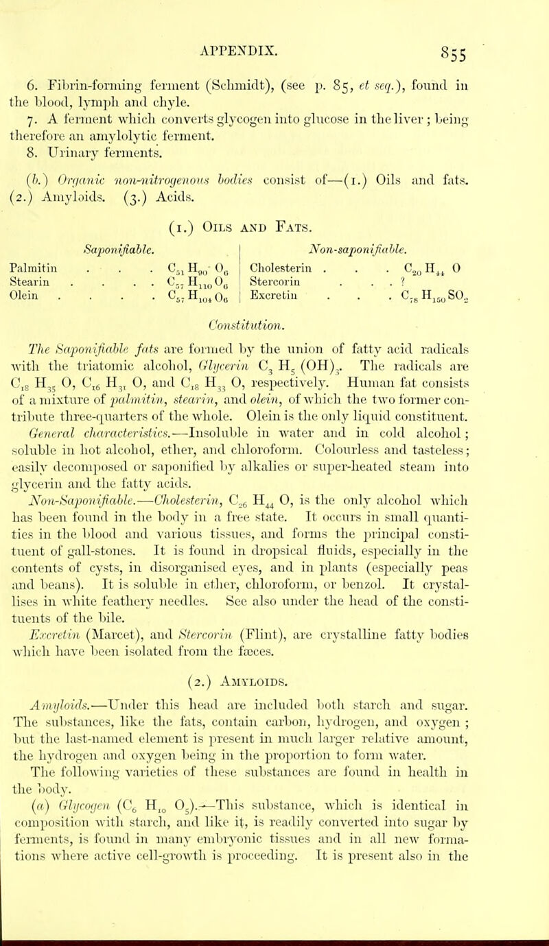 6. Filirin-foriuing ferment (Se-lmiidt), (see p. 85, tt mj.), found in llie blood, lym])li aii<l chyle. 7. A feniient ■\vhicli converts glycogen into glucose in the liver ; being tlierefore an anij'h)lytic ferment. 8. Uiinury ferments. Oniank non-^iitrogenovs bodies consist of—-(i.) Oils and fats. (2.) Amyloids. (3.) Acids. (i.) Oils axd Fats. Non-sapo n ifia hie. Cholesteriu . . . C,„ H^^ 0 Stercorin . . . '? Sapomfiahle. Palmitin . . . C-, Hg„ Stearin . . . . Cj. H,j„ Olein .... C5I Hj„^Oo ! Excretiu Constitution. The ScqionifiaUe fats are formed by the union of fatty acid radicals with the triatomic alcohol, (rbjcerin (OH),. The radicals are 0,5 H,. 0, C,(, H^, 0, and G^g H,, 0, respectively. Human fat consists of a mixture of |;«^7;i't<M(, stearin, andoZewi, of which the two former con- tribute three-quarters of the whole. Olein is the only liquid constituent. General characteristics.-—Insoluble in water and in cold alcohol; soluble in hot alcohol, ether, and chloroform. Colourless and tasteless; easily decomposed or saponified l:>y alkalies or super-heated steam into glycerin and the fatty acids. Noji-Sapomfiahle.—Cholestcrin, C,^ H^^ 0, is the only alcohol which has been found in the body in a free state. It occurs in small quanti- ties in the blood and various tissues, and forms the iirincipal consti- tuent of gall-stones. It is found in dro^osical iluids, especially in the contents of cysts, in disorganised eyes, and in plants (especially peas and beans). It is soluble in etlier, chloroform, or benzol. It crystal- lises in Avliite feathery needles. See also under the head of the consti- tuents of the bile. Excretin (Marcet), and Stercorin (Flint), are crystalline fatty bodies wliich have lieen isolated from the fasces. (2.) Amyloids. Amyloids.—Under this head are included both starch and sugai'. The substances, like the fats, contain carbon, hydrogen, and oxygen ; but the last-named element is present in much larger relative amount, the hydrogen and oxygen being in the proportion to form water. The following varieties of these substances are found in health in the Viody. («) Glijro(jcit (Of, H,„ 0-).-^This substance, which is identical in composition with starch, and like it, is readily converted into sugar by ferments, is found in many embr^'onic tissues and in all new forma- tions where active cell-growth is proceeding. It is present also in the