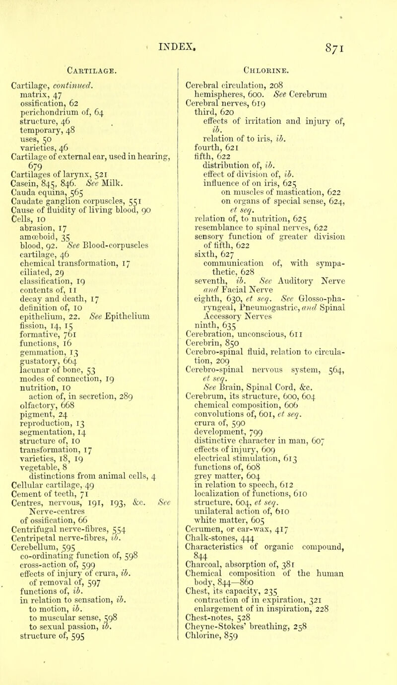 Cartilage. Cartilage, continued. matrix, 47 ossifiration, 62 perichondrium of, 64 structure, 46 temporary, 48 uses, 50 varieties, 46 Cartilage of external ear, used in hearing, 679 Cartilages of larynx, 521 Casein, 845, 846, See Milk. Cauda equina, 565 Caudate ganglion corpuscles, 551 Cause of fluidity of living blood, go Cells, 10 abrasion, 17 amcoboid, 35 blood, 92. See Blood-corpuscles cartilage, 46 chemical transformation, 17 ciliated, 29 classification, ig contents of, 11 decay and death, 17 definition of, 10 epithelium, 22. See Epithelium fission, 14, 15 formative, 761 functions, 16 gemmation, 13 gustatory, 664 lacunar of bone, ^3 modes of connection, ig nutrition, 10 action of, in secretion, 28g olfactorj', 668 pigment, 24 reproduction, 13 segmentation, 14 structure of, 10 transformation, 17 varieties, 18, ig vegetable, 8 distinctions from animal cells, 4 Cellular cartilage, 49 Cement of teeth, 71 Centres, nervous, 191, ig3, &c. Sec Nerve-centres of ossification, 66 Centrifugal nerve-fibres, 554 Centripetal nerve-libres, ih. Cerebellum, 595 co-ordinating function of, 5g8 cross-action of, 5g9 effects of injury of crura, ib. of removal of, 597 functions of, ib. in relation to sensation, ih. to motion, ib. to muscular sense, 5g8 to sexual passion, ib. structure of, 5g5 Chlorine. Cerebral circulation, 208 hemispheres, 600. See Cerebrum Cerebral nerves, 6ig third, 620 effects of irritation and injury of, ib. relation of to iris, ih. fourth, 621 tifth, 622 distribution of, ih. effect of division of, ib. inffuence of on iris, 625 on muscles of mastication, 622 on organs of special sense, 624, et seq. relation of, to nutrition, 625 resemblance to spinal nerves, 622 sensory function of greater division of tifth, 622 sixth, 627 communication of, with sympa- thetic, 628 seventh, ib. See Auditory Nerve find Facial Nerve eighth, 630, et seq. See Glosso-pha- ryngeal, Pneumogastric, a>id Spinal Accessory Nerves ninth, 635 Cerebration, unconscious, 611 Cerebrin, 850 Cerebro-spinal fluid, I'elation to circula- tion, 20g Cerebro-spinal ner\oiis system, 564, et seq. See Brain, Spinal Cord, &c. Cerebrum, its structure, 600, 604 chemical composition, 606 convolutions of, 601, et seq. crura of, 5go development, 7g9 distinctive character in man, 607 effects of injury, 6og electrical stimulation, 613 functions of, 608 grey matter, 604 in relation to speech, 612 localization of functions, 610 structure, 604, et seq. unilateral action of, 610 white matter, 605 Cerumen, or ear-wax, 417 Chalk-stones, Characteristics of organic compound, 844 Charcoal, absorption of, 381 Chemical composition of the human body,844—860 Chest, its capacit}-, 235 contraction of in expiration, 321 enlargement of in inspiration, 228 Chest-notes, 528 Che)Tie-Stokes' breathing, 258 Chlorine, 859