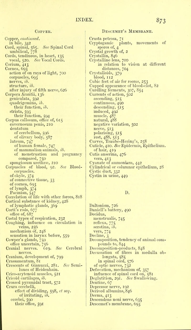 Copper. Copper, coiitbiued. in bile, 342 Cord, spinal, 565. Sec Spinal Cord umbilical, 778 Cords, tendinous, in heart, 135 vocal, 520. See Vocal Cords. Corium, 413 Cornea, 693 action of on rays of light, 700 corpuscles, 693 nerves, ib. structure, ib. after injury of fifth nerve, 626 Corpora Arantii, 136 genieulata, 592 quadrigemina, ib. theu' function, ib. striata, 593 their function, 594 Corpus callosum, office of, 615 cavcrnosum penis, 210 dentatuni of cerebellum, 596 of olivary body, 587 luteum, 747 of human female, 747 of mammalian animals, ib. of menstruation and pregnancy compared, 750 spongiosum uretlirie, 210 Corpuscles of blood, 92. See Blood- corpuscles, of chyle, 374 of connective tissue, 33 of cornea, 693 of lymph, 374 Pacinian, 547 Correlation of life with other forces, 818 Cortical substance of kidney, 428 of lymphatic glands, 369 Corti's rods, 677 office of, 687 Costal types of respiration, 232 Coughing, influence on circulation in veins, 256 mechanism of, 248 sensation in larynx before, 559 Cowper's glands, 750 office uncertain, 756 Cranial nerves. 619. See Cerebral nerves. Cranium, development of, 799 Crassamentum, 81 Crescents of Giauuzzi, 281. See Semi- lunes of Heidenliain. Crico-arytenoid muscles, 521 Cricoid cartilages, ib. Crossed pyramidal tract, 572 Crura cerebelU, effect of dividing, 598, et seq. of irritating, ib. cerebri, 590 their office, 591 Descemet's Membrane. Crusta petrosa, 71 Cryptogamic plants, movements of spores of, 4 Crystal growth of, 2 CrystalUn, 846 Crystalline lens, 700 in relation to vision at different distances, 704 Crystalloids, 379 blood, 112 Cubic feet of air for rooms, 253 Cupped appearance of blood-clot, 82 Curdling ferments, 307, 854 Currents of action, 502 ascending, 515 continuous, 490 descending, 515 induced, 492 muscle, 487 natural, 488 negative variation, 502 nerve, 513 polarising, 515 rest, 488, 513 Curves, Traube-IIering's, 258 Cuticle, 410. (SeeEpidermis, Epithelium. of hah, 419 Cutis anserina, 476 vera, 413 Cyanate of ammonium, 442 Cylindrical or columnar epithelium, 28 Cystic duct, 332 Cystin in urine, 449 D. Daltonism, 726 Uaniell's battery, 490 Decidua, menstrualis, 745 reflexa, 775 serotina, ib. vera, 774 Decline, 3 Decomposition, tendency of animal com- pounds to, 844 Decomposition-products, 848 Decussation of fibres in medulla ob- longata, 585 in spinal cord, 576 of optic nerves, 732 Defau'ation, mechanism of, 357 influence of spinal cord on, 581 Deglutition, 291. See Swallowing. Dentine, 67 Depressor nerve, 192 Derived albumins, 846 Derma, 413 Desoendens noni nerve, 635 Descemet's membrane, 693